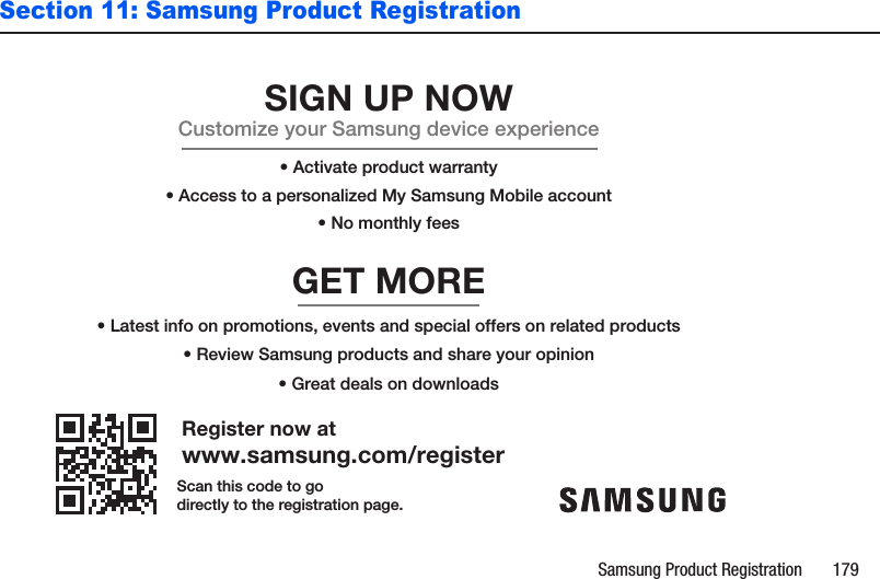 Samsung Product Registration       179Section 11: Samsung Product RegistrationRegister now atwww.samsung.com/registerGET MORE• Review Samsung products and share your opinion• Latest info on promotions, events and special offers on related products• Great deals on downloadsSIGN UP NOWCustomize your Samsung device experience• Activate product warranty• Access to a personalized My Samsung Mobile account• No monthly feesScan this code to godirectly to the registration page.