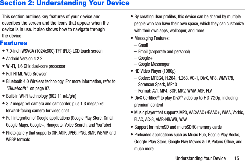 Understanding Your Device       15Section 2: Understanding Your DeviceThis section outlines key features of your device and describes the screen and the icons that appear when the device is in use. It also shows how to navigate through the device.Features• 7.0-inch WSVGA (1024x600) TFT (PLS) LCD touch screen• Android Version 4.2.2• Wi-Fi, 1.6 GHz dual-core processor• Full HTML Web Browser• Bluetooth 4.0 Wireless technology. For more information, refer to “Bluetooth”  on page 87.• Built-in Wi-Fi technology (802.11 a/b/g/n)• 3.2 megapixel camera and camcorder, plus 1.3 megapixel forward-facing camera for video chat• Full integration of Google applications (Google Play Store, Gmail, Google Maps, Google+, Hangouts, Voice Search, and YouTube)• Photo gallery that supports GIF, AGIF, JPEG, PNG, BMP, WBMP, and WEBP formats• By creating User profiles, this device can be shared by multiple people who can have their own space, which they can customize with their own apps, wallpaper, and more.• Messaging Features:–Gmail–Email (corporate and personal)–Google+–Google Messenger• HD Video Player (1080p)–Codec: MPEG4, H.264, H.263, VC-1, DivX, VP8, WMV7/8, Sorenson Spark, MP43–Format: AVI, MP4, 3GP, MKV, WMV, ASF, FLV• DivX Certified® to play DivX® video up to HD 720p, including premium content• Music player that supports MP3, AAC/AAC+/EAAC+, WMA, Vorbis, FLAC, AC-3, AMR-NB/WB, WAV• Support for microSD and microSDHC memory cards• Preloaded applications such as Music Hub, Google Play Books, Google Play Store, Google Play Movies &amp; TV, Polaris Office, and much more. 
