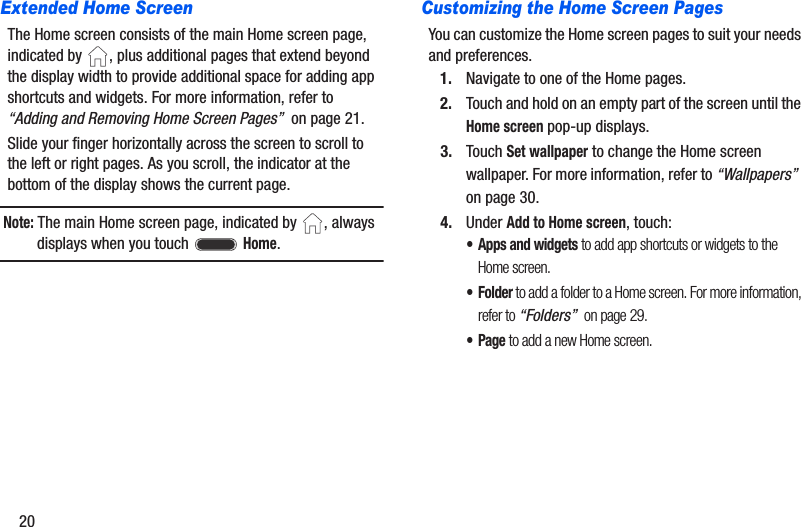20Extended Home ScreenThe Home screen consists of the main Home screen page, indicated by  , plus additional pages that extend beyond the display width to provide additional space for adding app shortcuts and widgets. For more information, refer to “Adding and Removing Home Screen Pages”  on page 21.Slide your finger horizontally across the screen to scroll to the left or right pages. As you scroll, the indicator at the bottom of the display shows the current page.Note: The main Home screen page, indicated by  , always displays when you touch   Home.Customizing the Home Screen PagesYou can customize the Home screen pages to suit your needs and preferences.1. Navigate to one of the Home pages.2. Touch and hold on an empty part of the screen until the Home screen pop-up displays.3. Touch Set wallpaper to change the Home screen wallpaper. For more information, refer to “Wallpapers”  on page 30.4. Under Add to Home screen, touch:• Apps and widgets to add app shortcuts or widgets to the Home screen.•Folder to add a folder to a Home screen. For more information, refer to “Folders”  on page 29.•Page to add a new Home screen.