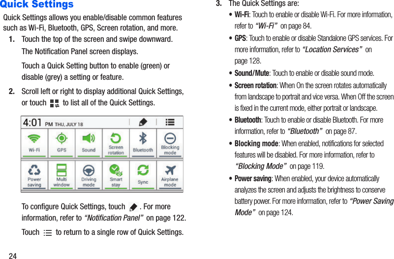 24Quick SettingsQuick Settings allows you enable/disable common features such as Wi-Fi, Bluetooth, GPS, Screen rotation, and more.1. Touch the top of the screen and swipe downward.The Notification Panel screen displays.Touch a Quick Setting button to enable (green) or disable (grey) a setting or feature.2. Scroll left or right to display additional Quick Settings, or touch   to list all of the Quick Settings.To configure Quick Settings, touch  . For more information, refer to “Notification Panel”  on page 122. Touch   to return to a single row of Quick Settings. 3. The Quick Settings are:•Wi-Fi: Touch to enable or disable Wi-Fi. For more information, refer to “Wi-Fi”  on page 84.•GPS: Touch to enable or disable Standalone GPS services. For more information, refer to “Location Services”  on page 128.• Sound/Mute: Touch to enable or disable sound mode.• Screen rotation: When On the screen rotates automatically from landscape to portrait and vice versa. When Off the screen is fixed in the current mode, either portrait or landscape. • Bluetooth: Touch to enable or disable Bluetooth. For more information, refer to “Bluetooth”  on page 87.• Blocking mode: When enabled, notifications for selected features will be disabled. For more information, refer to “Blocking Mode”  on page 119.• Power saving: When enabled, your device automatically analyzes the screen and adjusts the brightness to conserve battery power. For more information, refer to “Power Saving Mode”  on page 124.
