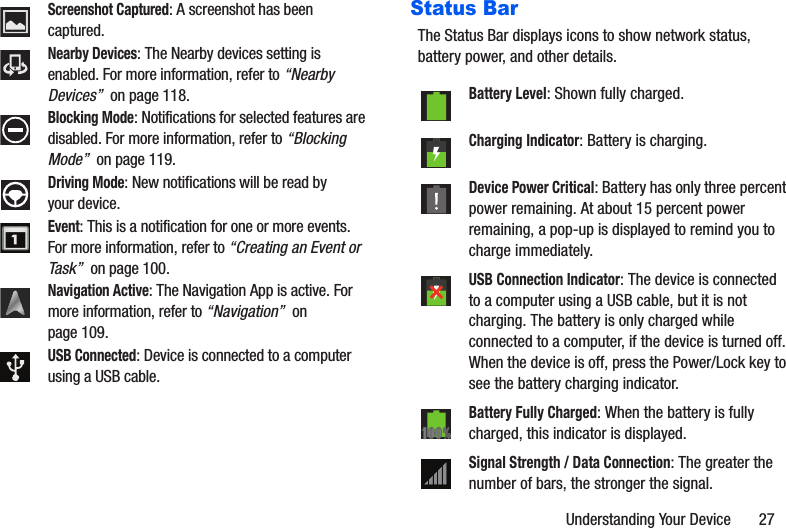 Understanding Your Device       27Status BarThe Status Bar displays icons to show network status, battery power, and other details.Screenshot Captured: A screenshot has been captured.Nearby Devices: The Nearby devices setting is enabled. For more information, refer to “Nearby Devices”  on page 118.Blocking Mode: Notifications for selected features are disabled. For more information, refer to “Blocking Mode”  on page 119.Driving Mode: New notifications will be read by your device.Event: This is a notification for one or more events. For more information, refer to “Creating an Event or Task”  on page 100.Navigation Active: The Navigation App is active. For more information, refer to “Navigation”  on page 109.USB Connected: Device is connected to a computer using a USB cable.Battery Level: Shown fully charged.Charging Indicator: Battery is charging. Device Power Critical: Battery has only three percent power remaining. At about 15 percent power remaining, a pop-up is displayed to remind you to charge immediately.USB Connection Indicator: The device is connected to a computer using a USB cable, but it is not charging. The battery is only charged while connected to a computer, if the device is turned off. When the device is off, press the Power/Lock key to see the battery charging indicator.Battery Fully Charged: When the battery is fully charged, this indicator is displayed.Signal Strength / Data Connection: The greater the number of bars, the stronger the signal.