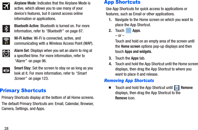 28Primary ShortcutsPrimary Shortcuts display at the bottom of all Home screens.The default Primary Shortcuts are: Email, Calendar, Browser, Camera, Settings, and Apps.App ShortcutsUse App Shortcuts for quick access to applications or features, such as Email or other applications.1. Navigate to the Home screen on which you want to place the App Shortcut.2. Touch  Apps.– or –Touch and hold on an empty area of the screen until the Home screen options pop-up displays and then touch Apps and widgets.3. Touch the Apps tab.4. Touch and hold the App Shortcut until the Home screen displays, then drag the App Shortcut to where you want to place it and release.Removing App Shortcuts䡲  Touch and hold the App Shortcut until   Remove displays, then drag the App Shortcut to the Removeicon.Airplane Mode: Indicates that the Airplane Mode is active, which allows you to use many of your device’s features, but it cannot access online information or applications.Bluetooth Active: Bluetooth is turned on. For more information, refer to “Bluetooth”  on page 87.Wi-Fi Active: Wi-Fi is connected, active, and communicating with a Wireless Access Point (WAP).Alarm Set: Displays when you set an alarm to ring at a specified time. For more information, refer to “Alarm”  on page 96.Smart Stay: Set the screen to stay on as long as you look at it. For more information, refer to “Smart Screen”  on page 123.
