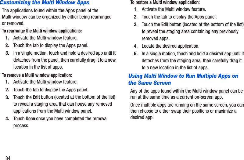 34Customizing the Multi Window AppsThe applications found within the Apps panel of the Multi window can be organized by either being rearranged or removed.To rearrange the Multi window applications:1. Activate the Multi window feature.2. Touch the tab to display the Apps panel.3. In a single motion, touch and hold a desired app until it detaches from the panel, then carefully drag it to a new location in the list of apps. To remove a Multi window application:1. Activate the Multi window feature.2. Touch the tab to display the Apps panel.3. Touch the Edit button (located at the bottom of the list) to reveal a staging area that can house any removed applications from the Multi window panel.4. Touch Done once you have completed the removal process.To restore a Multi window application:1. Activate the Multi window feature.2. Touch the tab to display the Apps panel.3. Touch the Edit button (located at the bottom of the list) to reveal the staging area containing any previously removed apps.4. Locate the desired application.5. In a single motion, touch and hold a desired app until it detaches from the staging area, then carefully drag it to a new location in the list of apps.Using Multi Window to Run Multiple Apps on the Same ScreenAny of the apps found within the Multi window panel can be run at the same time as a current on-screen app. Once multiple apps are running on the same screen, you can then choose to either swap their positions or maximize a desired app.