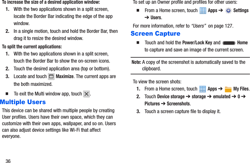 36To increase the size of a desired application window:1. With the two applications shown in a split screen, locate the Border Bar indicating the edge of the app window.2. In a single motion, touch and hold the Border Bar, then drag it to resize the desired window.To split the current applications:1. With the two applications shown in a split screen, touch the Border Bar to show the on-screen icons.2. Touch the desired application area (top or bottom).3. Locate and touch   Maximize. The current apps are the both maximized.䡲  To exit the Multi window app, touch  .Multiple UsersThis device can be shared with multiple people by creating User profiles. Users have their own space, which they can customize with their own apps, wallpaper, and so on. Users can also adjust device settings like Wi-Fi that affect everyone.To set up an Owner profile and profiles for other users:䡲  From a Home screen, touch   Apps ➔  Settings ➔ Users.For more information, refer to “Users”  on page 127.Screen Capture䡲  Touch and hold the Power/Lock Key and  Home to capture and save an image of the current screen.Note: A copy of the screenshot is automatically saved to the clipboard.To view the screen shots:1. From a Home screen, touch   Apps ➔My Files.2. Touch Device storage ➔ storage ➔ emulated ➔ 0 ➔ Pictures ➔ Screenshots.3. Touch a screen capture file to display it.