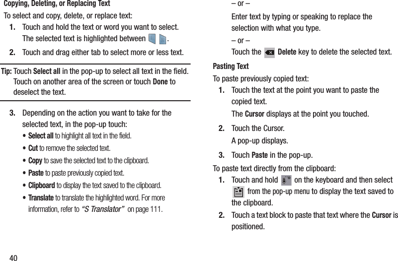40Copying, Deleting, or Replacing TextTo select and copy, delete, or replace text:1. Touch and hold the text or word you want to select.The selected text is highlighted between    .2. Touch and drag either tab to select more or less text.Tip: Touch Select all in the pop-up to select all text in the field. Touch on another area of the screen or touch Done to deselect the text.3. Depending on the action you want to take for the selected text, in the pop-up touch:• Select all to highlight all text in the field.•Cut to remove the selected text.•Copy to save the selected text to the clipboard.•Paste to paste previously copied text.•Clipboard to display the text saved to the clipboard.•Translate to translate the highlighted word. For more information, refer to “S Translator”  on page 111.– or –Enter text by typing or speaking to replace the selection with what you type.– or –Touch the   Delete key to delete the selected text.Pasting TextTo paste previously copied text:1. Touch the text at the point you want to paste the copied text.The Cursor displays at the point you touched.2. Touch the Cursor.A pop-up displays.3. Touch Paste in the pop-up.To paste text directly from the clipboard:1. Touch and hold   on the keyboard and then select  from the pop-up menu to display the text saved to the clipboard.2. Touch a text block to paste that text where the Cursor is positioned.