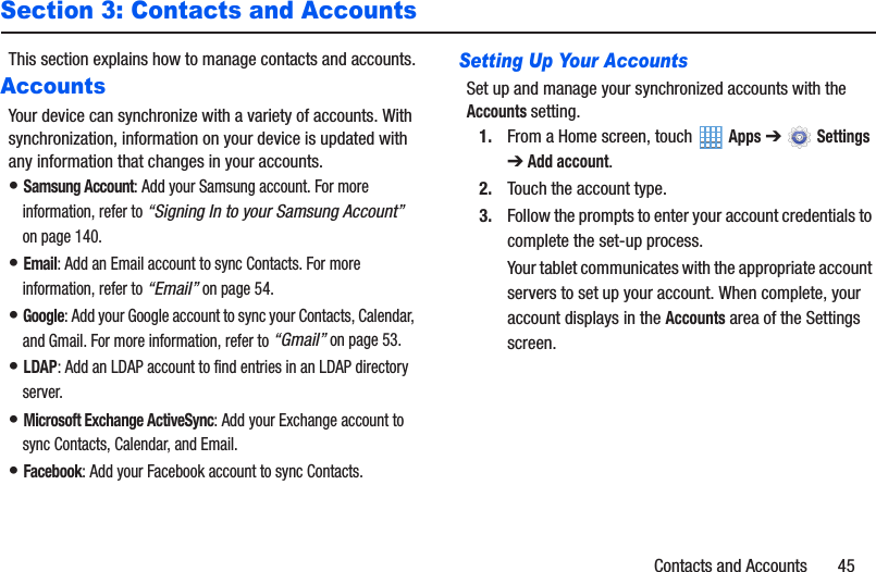 Contacts and Accounts       45Section 3: Contacts and AccountsThis section explains how to manage contacts and accounts.AccountsYour device can synchronize with a variety of accounts. With synchronization, information on your device is updated with any information that changes in your accounts.• Samsung Account: Add your Samsung account. For more information, refer to “Signing In to your Samsung Account” on page 140.• Email: Add an Email account to sync Contacts. For more information, refer to “Email” on page 54.• Google: Add your Google account to sync your Contacts, Calendar, and Gmail. For more information, refer to “Gmail” on page 53.• LDAP: Add an LDAP account to find entries in an LDAP directory server.• Microsoft Exchange ActiveSync: Add your Exchange account to sync Contacts, Calendar, and Email.• Facebook: Add your Facebook account to sync Contacts.Setting Up Your AccountsSet up and manage your synchronized accounts with the Accounts setting.1. From a Home screen, touch   Apps ➔  Settings ➔ Add account.2. Touch the account type.3. Follow the prompts to enter your account credentials to complete the set-up process.Your tablet communicates with the appropriate account servers to set up your account. When complete, your account displays in the Accounts area of the Settings screen.