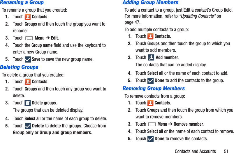 Contacts and Accounts       51Renaming a GroupTo rename a group that you created:1. Touch  Contacts.2. Touch Groups and then touch the group you want to rename.3. Touch  Menu ➔ Edit.4. Touch the Group name field and use the keyboard to enter a new Group name.5. Touch  Save to save the new group name.Deleting GroupsTo delete a group that you created:1. Touch  Contacts.2. Touch Groups and then touch any group you want to delete.3. Touch  Delete groups.The groups that can be deleted display.4. Touch Select all or the name of each group to delete.5. Touch  Delete to delete the groups. Choose from Group only or Group and group members.Adding Group MembersTo add a contact to a group, just Edit a contact’s Group field. For more information, refer to “Updating Contacts” on page 47.To add multiple contacts to a group:1. Touch  Contacts.2. Touch Groups and then touch the group to which you want to add members.3. Touch  Add member.The contacts that can be added display.4. Touch Select all or the name of each contact to add.5. Touch  Done to add the contacts to the group.Removing Group MembersTo remove contacts from a group:1. Touch  Contacts.2. Touch Groups and then touch the group from which you want to remove members.3. Touch  Menu ➔ Remove member.4. Touch Select all or the name of each contact to remove.5. Touch  Done to remove the contacts.