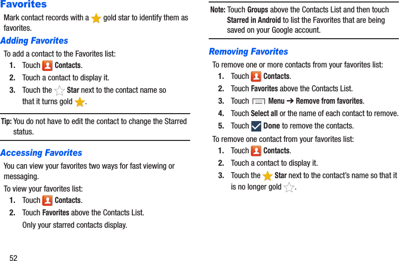 52FavoritesMark contact records with a   gold star to identify them as favorites.Adding FavoritesTo add a contact to the Favorites list:1. Touch  Contacts.2. Touch a contact to display it.3. Touch the   Star next to the contact name so that it turns gold  .Tip: You do not have to edit the contact to change the Starred status.Accessing FavoritesYou can view your favorites two ways for fast viewing or messaging.To view your favorites list:1. Touch  Contacts.2. Touch Favorites above the Contacts List.Only your starred contacts display.Note: Touch Groups above the Contacts List and then touch Starred in Android to list the Favorites that are being saved on your Google account.Removing FavoritesTo remove one or more contacts from your favorites list:1. Touch  Contacts.2. Touch Favorites above the Contacts List.3. Touch  Menu ➔ Remove from favorites.4. Touch Select all or the name of each contact to remove.5. Touch  Done to remove the contacts.To remove one contact from your favorites list:1. Touch  Contacts.2. Touch a contact to display it.3. Touch the   Star next to the contact’s name so that it is no longer gold  .