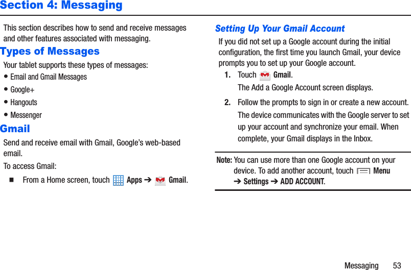 Messaging       53Section 4: MessagingThis section describes how to send and receive messages and other features associated with messaging.Types of MessagesYour tablet supports these types of messages:• Email and Gmail Messages• Google+• Hangouts• MessengerGmailSend and receive email with Gmail, Google’s web-based email.To access Gmail:䡲  From a Home screen, touch   Apps ➔  Gmail.Setting Up Your Gmail AccountIf you did not set up a Google account during the initial configuration, the first time you launch Gmail, your device prompts you to set up your Google account.1. Touch  Gmail.The Add a Google Account screen displays.2. Follow the prompts to sign in or create a new account. The device communicates with the Google server to set up your account and synchronize your email. When complete, your Gmail displays in the Inbox.Note: You can use more than one Google account on your device. To add another account, touch  Menu ➔Settings ➔ ADD ACCOUNT.