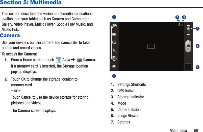 Multimedia       59Section 5: MultimediaThis section describes the various multimedia applications available on your tablet such as Camera and Camcorder, Gallery, Video Player, Music Player, Google Play Music, and Music Hub.CameraUse your device’s built-in camera and camcorder to take photos and record videos.To access the Camera:1. From a Home screen, touch   Apps ➔   Camera.If a memory card is inserted, the Storage location pop-up displays.2. Touch OK to change the storage location to memory card.– or –Touch Cancel to use the device storage for storing pictures and videos.The Camera screen displays.1. Settings Shortcuts2. GPS Active3. Storage Indicator4. Mode5. Camera Button6. Image Viewer7. Settings7165432