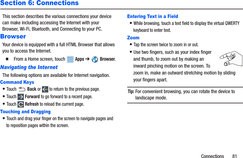 Connections       81Section 6: ConnectionsThis section describes the various connections your device can make including accessing the Internet with your Browser, Wi-Fi, Bluetooth, and Connecting to your PC.BrowserYour device is equipped with a full HTML Browser that allows you to access the Internet.䡲  From a Home screen, touch  Apps ➔Browser.Navigating the InternetThe following options are available for Internet navigation.Command Keys• Touch  Back or   to return to the previous page.• Touch  Forward to go forward to a recent page.• Touch  Refresh to reload the current page.Touching and Dragging• Touch and drag your finger on the screen to navigate pages and to reposition pages within the screen.Entering Text in a Field• While browsing, touch a text field to display the virtual QWERTY keyboard to enter text.Zoom• Tap the screen twice to zoom in or out.• Use two fingers, such as your index finger and thumb, to zoom out by making an inward pinching motion on the screen. To zoom in, make an outward stretching motion by sliding your fingers apart.Tip: For convenient browsing, you can rotate the device to landscape mode.