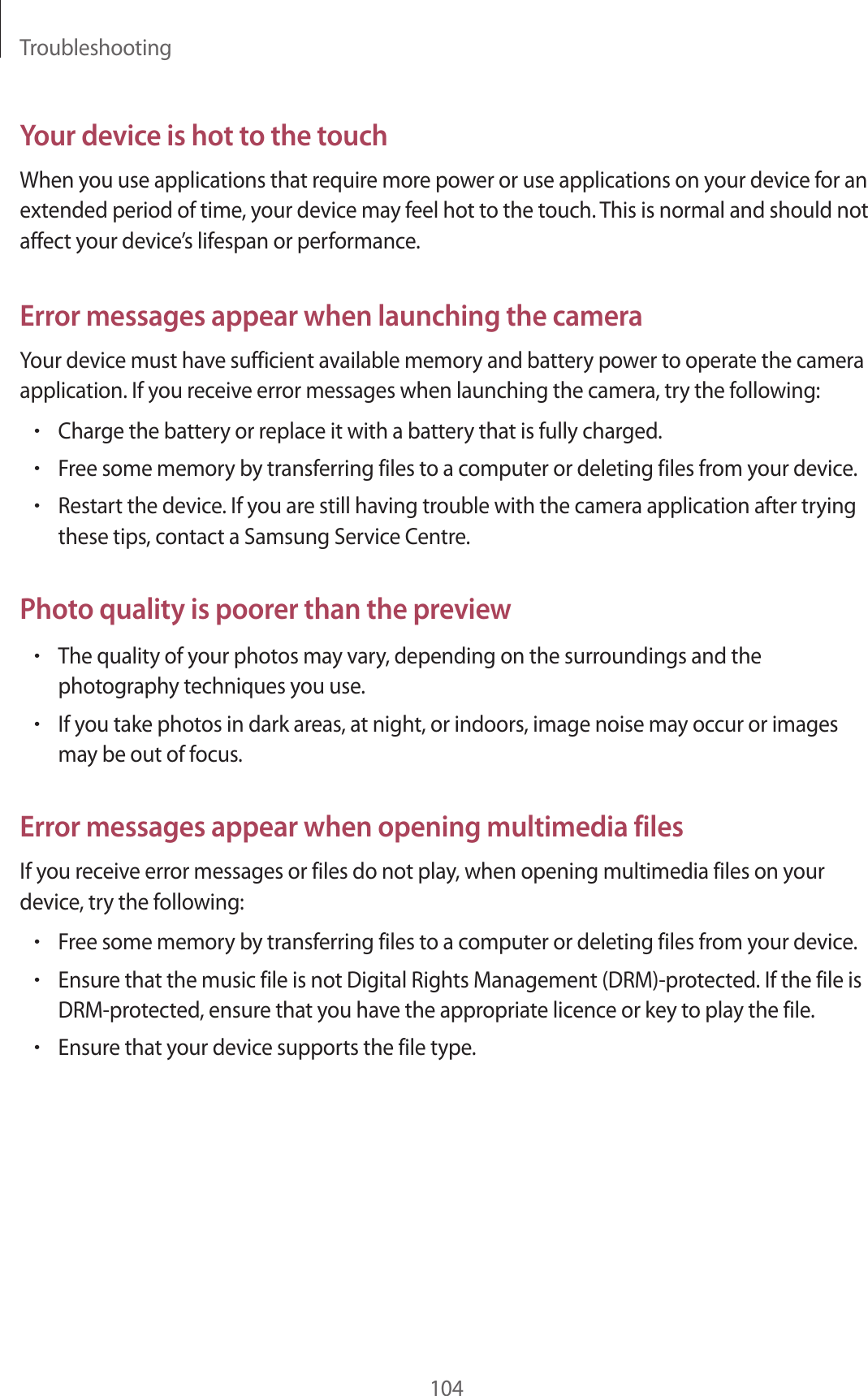 Troubleshooting104Your device is hot to the touchWhen you use applications that require more power or use applications on your device for an extended period of time, your device may feel hot to the touch. This is normal and should not affect your device’s lifespan or performance.Error messages appear when launching the cameraYour device must have sufficient available memory and battery power to operate the camera application. If you receive error messages when launching the camera, try the following:•Charge the battery or replace it with a battery that is fully charged.•Free some memory by transferring files to a computer or deleting files from your device.•Restart the device. If you are still having trouble with the camera application after trying these tips, contact a Samsung Service Centre.Photo quality is poorer than the preview•The quality of your photos may vary, depending on the surroundings and the photography techniques you use.•If you take photos in dark areas, at night, or indoors, image noise may occur or images may be out of focus.Error messages appear when opening multimedia filesIf you receive error messages or files do not play, when opening multimedia files on your device, try the following:•Free some memory by transferring files to a computer or deleting files from your device.•Ensure that the music file is not Digital Rights Management (DRM)-protected. If the file is DRM-protected, ensure that you have the appropriate licence or key to play the file.•Ensure that your device supports the file type.