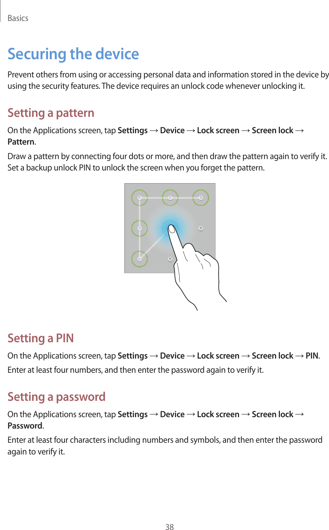 Basics38Securing the devicePrevent others from using or accessing personal data and information stored in the device by using the security features. The device requires an unlock code whenever unlocking it.Setting a patternOn the Applications screen, tap Settings → Device → Lock screen → Screen lock → Pattern.Draw a pattern by connecting four dots or more, and then draw the pattern again to verify it. Set a backup unlock PIN to unlock the screen when you forget the pattern.Setting a PINOn the Applications screen, tap Settings → Device → Lock screen → Screen lock → PIN.Enter at least four numbers, and then enter the password again to verify it.Setting a passwordOn the Applications screen, tap Settings → Device → Lock screen → Screen lock → Password.Enter at least four characters including numbers and symbols, and then enter the password again to verify it.