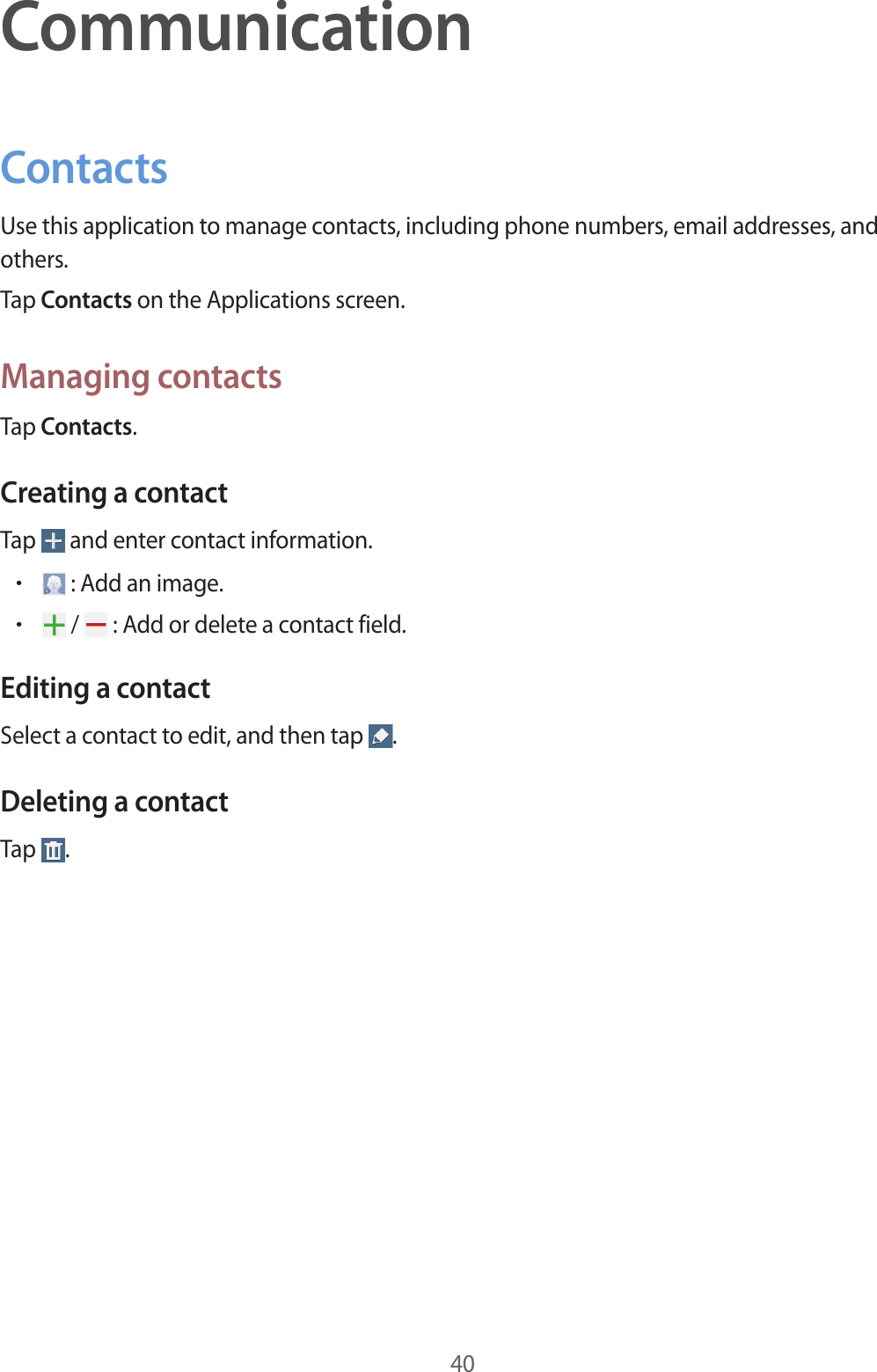 40CommunicationContactsUse this application to manage contacts, including phone numbers, email addresses, and others.Tap Contacts on the Applications screen.Managing contactsTap Contacts.Creating a contactTap   and enter contact information.• : Add an image.• /   : Add or delete a contact field.Editing a contactSelect a contact to edit, and then tap  .Deleting a contactTap  .