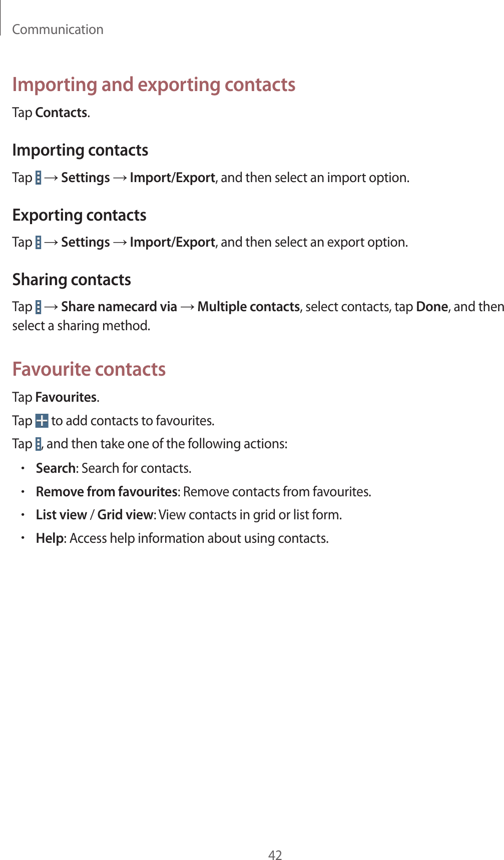 Communication42Importing and exporting contactsTap Contacts.Importing contactsTap   → Settings → Import/Export, and then select an import option.Exporting contactsTap   → Settings → Import/Export, and then select an export option.Sharing contactsTap   → Share namecard via → Multiple contacts, select contacts, tap Done, and then select a sharing method.Favourite contactsTap Favourites.Tap   to add contacts to favourites.Tap  , and then take one of the following actions:•Search: Search for contacts.•Remove from favourites: Remove contacts from favourites.•List view / Grid view: View contacts in grid or list form.•Help: Access help information about using contacts.