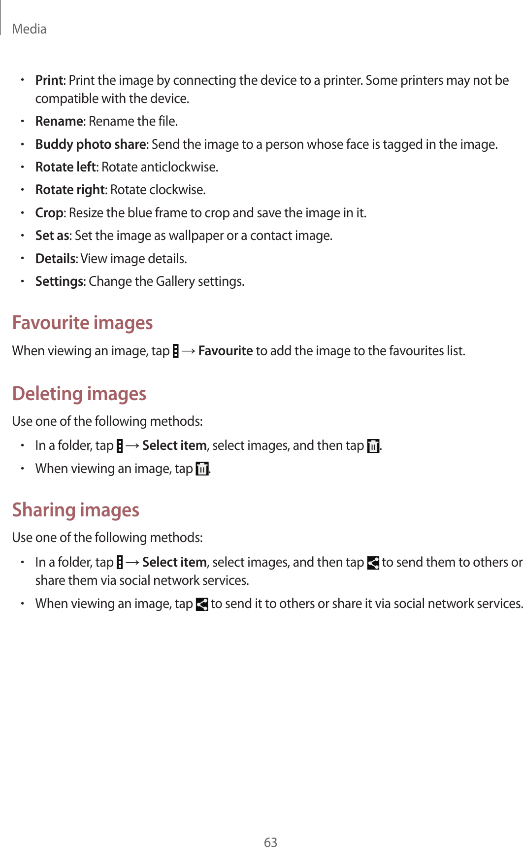 Media63•Print: Print the image by connecting the device to a printer. Some printers may not be compatible with the device.•Rename: Rename the file.•Buddy photo share: Send the image to a person whose face is tagged in the image.•Rotate left: Rotate anticlockwise.•Rotate right: Rotate clockwise.•Crop: Resize the blue frame to crop and save the image in it.•Set as: Set the image as wallpaper or a contact image.•Details: View image details.•Settings: Change the Gallery settings.Favourite imagesWhen viewing an image, tap   → Favourite to add the image to the favourites list.Deleting imagesUse one of the following methods:•In a folder, tap   → Select item, select images, and then tap  .•When viewing an image, tap  .Sharing imagesUse one of the following methods:•In a folder, tap   → Select item, select images, and then tap   to send them to others or share them via social network services.•When viewing an image, tap   to send it to others or share it via social network services.