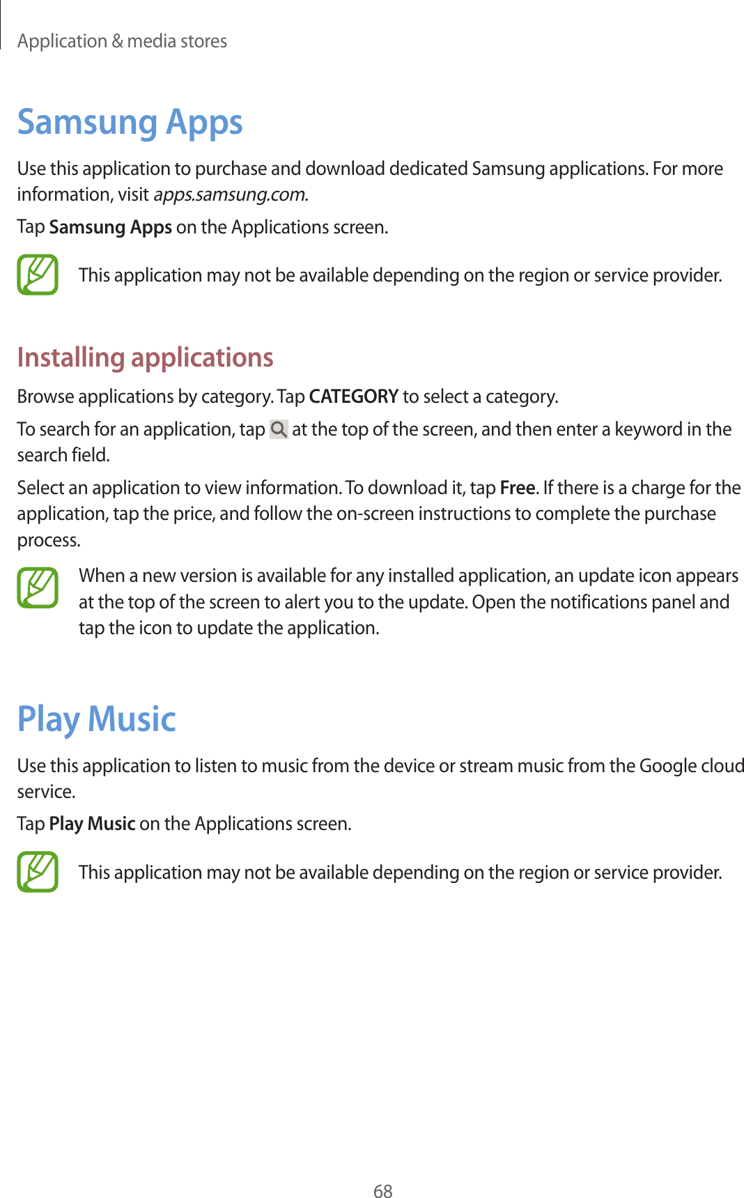 Application &amp; media stores68Samsung AppsUse this application to purchase and download dedicated Samsung applications. For more information, visit apps.samsung.com.Tap Samsung Apps on the Applications screen.This application may not be available depending on the region or service provider.Installing applicationsBrowse applications by category. Tap CATEGORY to select a category.To search for an application, tap   at the top of the screen, and then enter a keyword in the search field.Select an application to view information. To download it, tap Free. If there is a charge for the application, tap the price, and follow the on-screen instructions to complete the purchase process.When a new version is available for any installed application, an update icon appears at the top of the screen to alert you to the update. Open the notifications panel and tap the icon to update the application.Play MusicUse this application to listen to music from the device or stream music from the Google cloud service.Tap Play Music on the Applications screen.This application may not be available depending on the region or service provider.