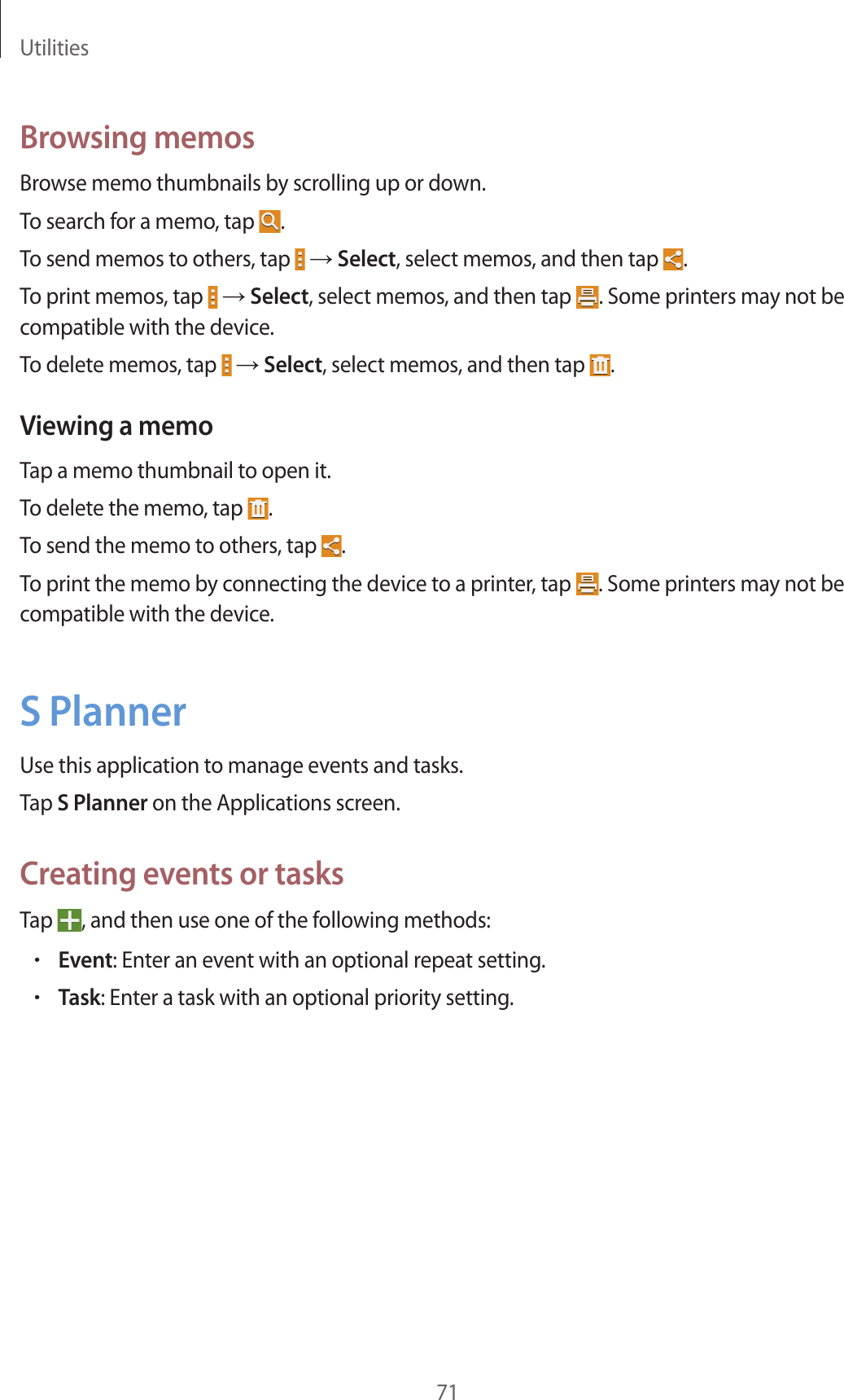 Utilities71Browsing memosBrowse memo thumbnails by scrolling up or down.To search for a memo, tap  .To send memos to others, tap   → Select, select memos, and then tap  .To print memos, tap   → Select, select memos, and then tap  . Some printers may not be compatible with the device.To delete memos, tap   → Select, select memos, and then tap  .Viewing a memoTap a memo thumbnail to open it.To delete the memo, tap  .To send the memo to others, tap  .To print the memo by connecting the device to a printer, tap  . Some printers may not be compatible with the device.S PlannerUse this application to manage events and tasks.Tap S Planner on the Applications screen.Creating events or tasksTap  , and then use one of the following methods:•Event: Enter an event with an optional repeat setting.•Task: Enter a task with an optional priority setting.