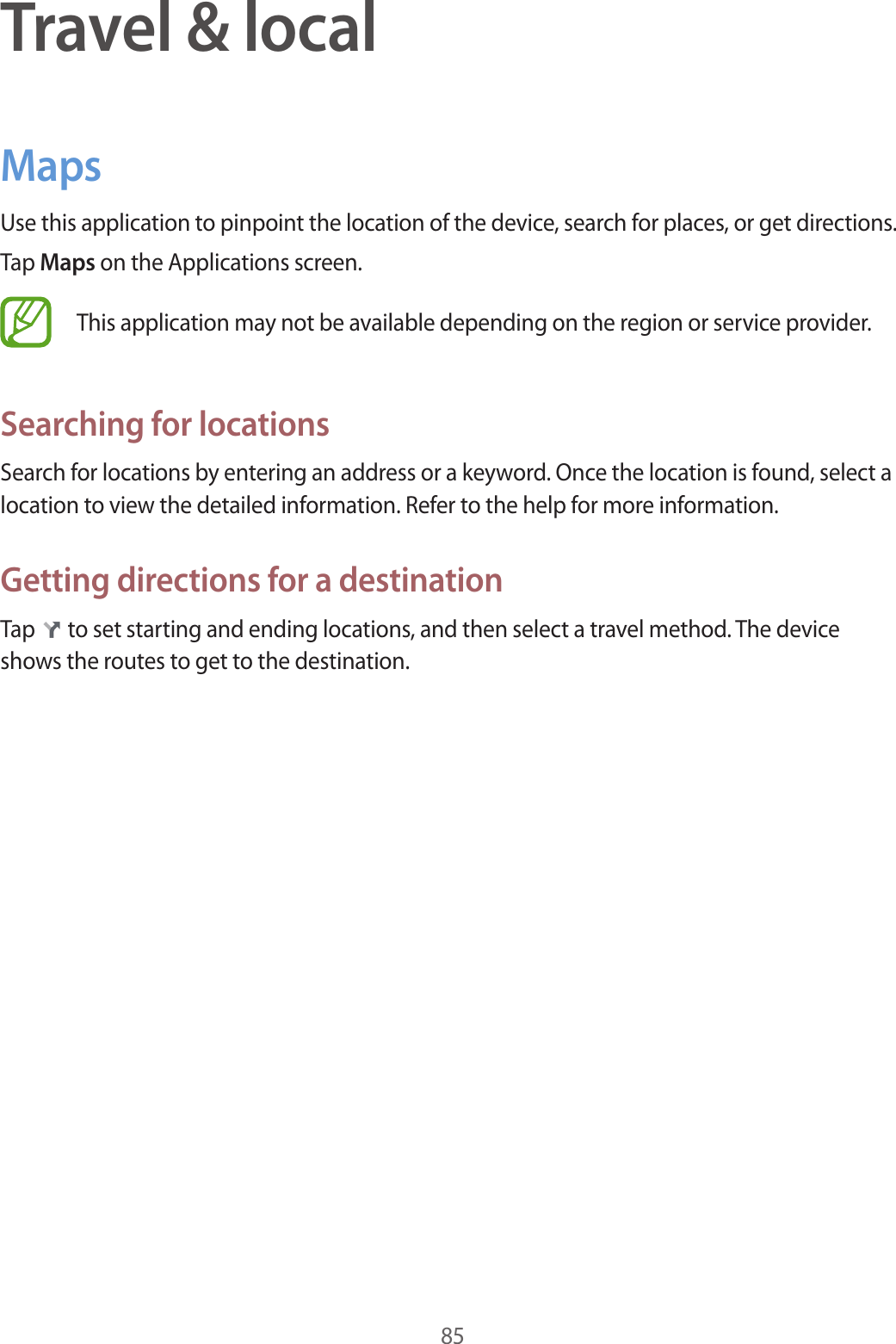 85Travel &amp; localMapsUse this application to pinpoint the location of the device, search for places, or get directions.Tap Maps on the Applications screen.This application may not be available depending on the region or service provider.Searching for locationsSearch for locations by entering an address or a keyword. Once the location is found, select a location to view the detailed information. Refer to the help for more information.Getting directions for a destinationTap   to set starting and ending locations, and then select a travel method. The device shows the routes to get to the destination.