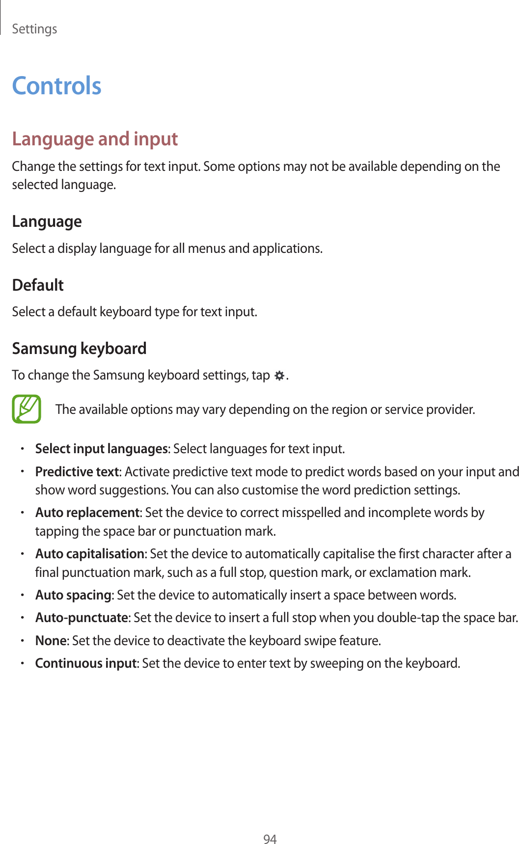 Settings94ControlsLanguage and inputChange the settings for text input. Some options may not be available depending on the selected language.LanguageSelect a display language for all menus and applications.DefaultSelect a default keyboard type for text input.Samsung keyboardTo change the Samsung keyboard settings, tap  .The available options may vary depending on the region or service provider.•Select input languages: Select languages for text input.•Predictive text: Activate predictive text mode to predict words based on your input and show word suggestions. You can also customise the word prediction settings.•Auto replacement: Set the device to correct misspelled and incomplete words by tapping the space bar or punctuation mark.•Auto capitalisation: Set the device to automatically capitalise the first character after a final punctuation mark, such as a full stop, question mark, or exclamation mark.•Auto spacing: Set the device to automatically insert a space between words.•Auto-punctuate: Set the device to insert a full stop when you double-tap the space bar.•None: Set the device to deactivate the keyboard swipe feature.•Continuous input: Set the device to enter text by sweeping on the keyboard.