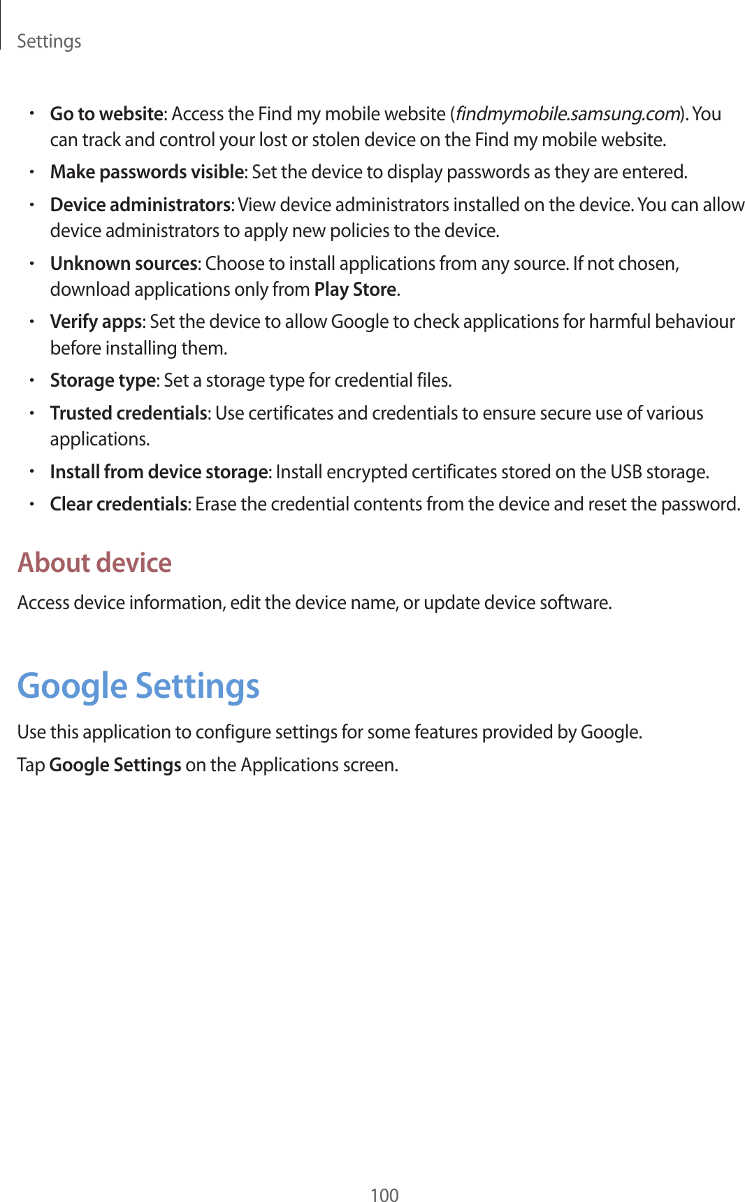 Settings100•Go to website: Access the Find my mobile website (findmymobile.samsung.com). You can track and control your lost or stolen device on the Find my mobile website.•Make passwords visible: Set the device to display passwords as they are entered.•Device administrators: View device administrators installed on the device. You can allow device administrators to apply new policies to the device.•Unknown sources: Choose to install applications from any source. If not chosen, download applications only from Play Store.•Verify apps: Set the device to allow Google to check applications for harmful behaviour before installing them.•Storage type: Set a storage type for credential files.•Trusted credentials: Use certificates and credentials to ensure secure use of various applications.•Install from device storage: Install encrypted certificates stored on the USB storage.•Clear credentials: Erase the credential contents from the device and reset the password.About deviceAccess device information, edit the device name, or update device software.Google SettingsUse this application to configure settings for some features provided by Google.Tap Google Settings on the Applications screen.