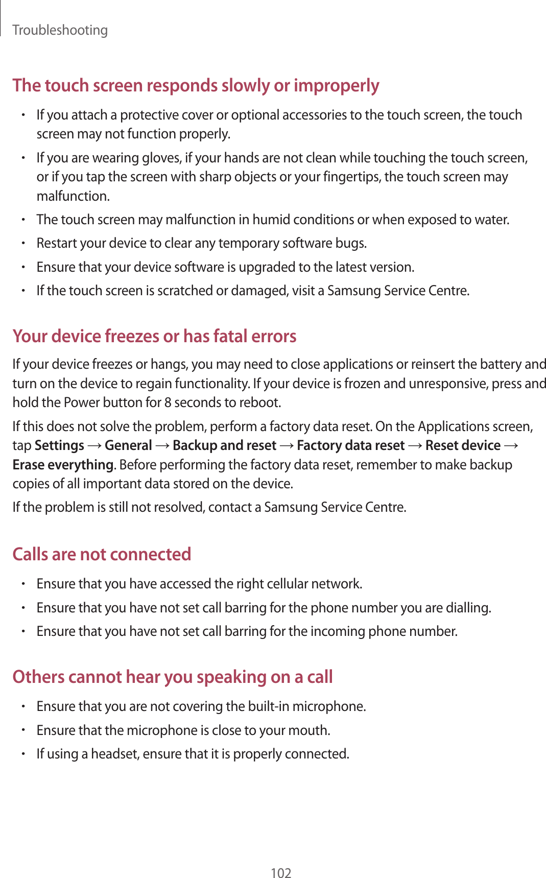 Troubleshooting102The touch screen responds slowly or improperly•If you attach a protective cover or optional accessories to the touch screen, the touch screen may not function properly.•If you are wearing gloves, if your hands are not clean while touching the touch screen, or if you tap the screen with sharp objects or your fingertips, the touch screen may malfunction.•The touch screen may malfunction in humid conditions or when exposed to water.•Restart your device to clear any temporary software bugs.•Ensure that your device software is upgraded to the latest version.•If the touch screen is scratched or damaged, visit a Samsung Service Centre.Your device freezes or has fatal errorsIf your device freezes or hangs, you may need to close applications or reinsert the battery and turn on the device to regain functionality. If your device is frozen and unresponsive, press and hold the Power button for 8 seconds to reboot.If this does not solve the problem, perform a factory data reset. On the Applications screen, tap Settings → General → Backup and reset → Factory data reset → Reset device → Erase everything. Before performing the factory data reset, remember to make backup copies of all important data stored on the device.If the problem is still not resolved, contact a Samsung Service Centre.Calls are not connected•Ensure that you have accessed the right cellular network.•Ensure that you have not set call barring for the phone number you are dialling.•Ensure that you have not set call barring for the incoming phone number.Others cannot hear you speaking on a call•Ensure that you are not covering the built-in microphone.•Ensure that the microphone is close to your mouth.•If using a headset, ensure that it is properly connected.