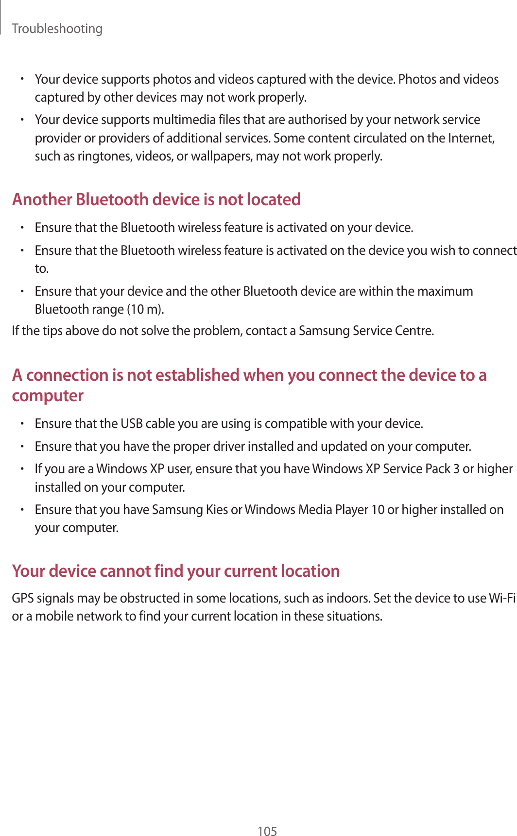 Troubleshooting105•Your device supports photos and videos captured with the device. Photos and videos captured by other devices may not work properly.•Your device supports multimedia files that are authorised by your network service provider or providers of additional services. Some content circulated on the Internet, such as ringtones, videos, or wallpapers, may not work properly.Another Bluetooth device is not located•Ensure that the Bluetooth wireless feature is activated on your device.•Ensure that the Bluetooth wireless feature is activated on the device you wish to connect to.•Ensure that your device and the other Bluetooth device are within the maximum Bluetooth range (10 m).If the tips above do not solve the problem, contact a Samsung Service Centre.A connection is not established when you connect the device to a computer•Ensure that the USB cable you are using is compatible with your device.•Ensure that you have the proper driver installed and updated on your computer.•If you are a Windows XP user, ensure that you have Windows XP Service Pack 3 or higher installed on your computer.•Ensure that you have Samsung Kies or Windows Media Player 10 or higher installed on your computer.Your device cannot find your current locationGPS signals may be obstructed in some locations, such as indoors. Set the device to use Wi-Fi or a mobile network to find your current location in these situations.