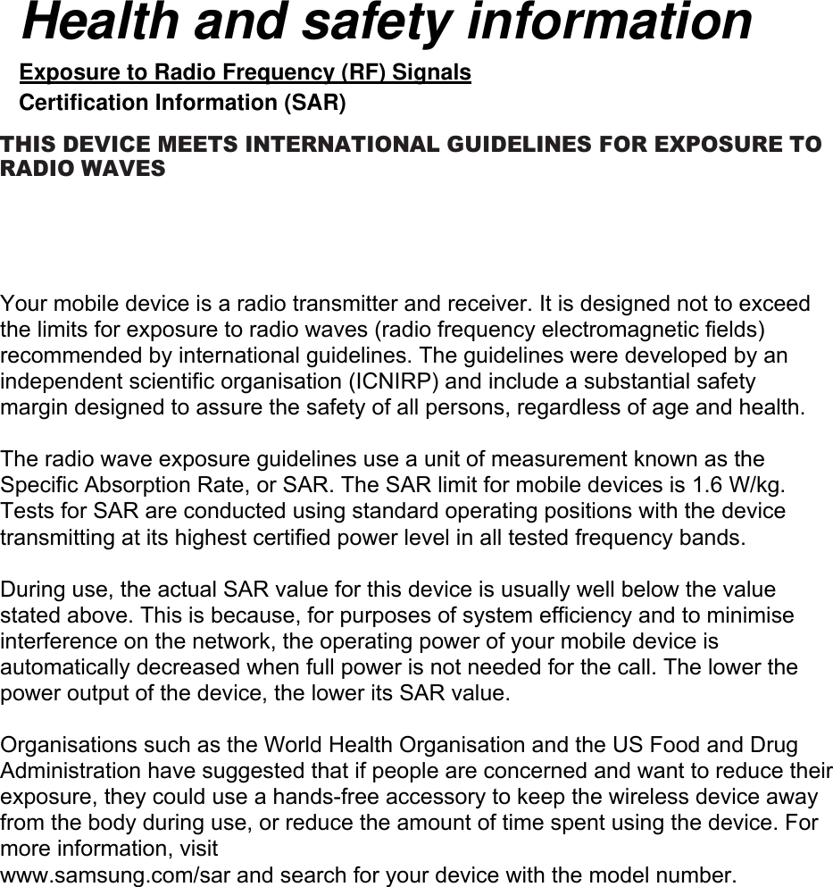 Your mobile device is a radio transmitter and receiver. It is designed not to exceed the limits for exposure to radio waves (radio frequency electromagnetic fields) recommended by international guidelines. The guidelines were developed by an independent scientific organisation (ICNIRP) and include a substantial safety margin designed to assure the safety of all persons, regardless of age and health.The radio wave exposure guidelines use a unit of measurement known as the Specific Absorption Rate, or SAR. The SAR limit for mobile devices is 1.6 W/kg. Tests for SAR are conducted using standard operating positions with the device transmitting at its highest certified power level in all tested frequency bands. During use, the actual SAR value for this device is usually well below the value stated above. This is because, for purposes of system efficiency and to minimise interference on the network, the operating power of your mobile device is automatically decreased when full power is not needed for the call. The lower the power output of the device, the lower its SAR value.Organisations such as the World Health Organisation and the US Food and Drug Administration have suggested that if people are concerned and want to reduce their exposure, they could use a hands-free accessory to keep the wireless device away from the body during use, or reduce the amount of time spent using the device. For more information, visitwww.samsung.com/sar and search for your device with the model number.Health and safety information Exposure to Radio Frequency (RF) Signals Certification Information (SAR) THIS DEVICE MEETS INTERNATIONAL GUIDEL INES FOR EXPOSURE TO RADIO  WAVES