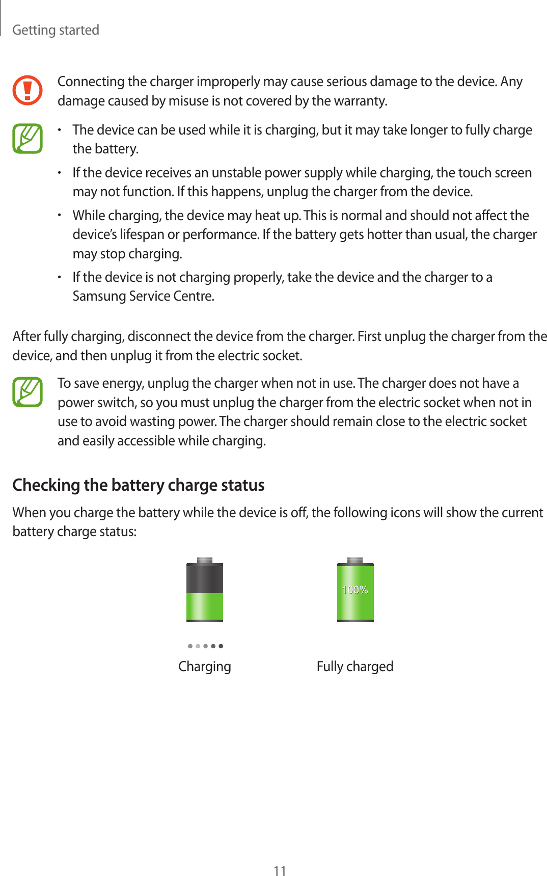 Getting started11Connecting the charger improperly may cause serious damage to the device. Any damage caused by misuse is not covered by the warranty.•The device can be used while it is charging, but it may take longer to fully charge the battery.•If the device receives an unstable power supply while charging, the touch screen may not function. If this happens, unplug the charger from the device.•While charging, the device may heat up. This is normal and should not affect the device’s lifespan or performance. If the battery gets hotter than usual, the charger may stop charging.•If the device is not charging properly, take the device and the charger to a Samsung Service Centre.After fully charging, disconnect the device from the charger. First unplug the charger from the device, and then unplug it from the electric socket.To save energy, unplug the charger when not in use. The charger does not have a power switch, so you must unplug the charger from the electric socket when not in use to avoid wasting power. The charger should remain close to the electric socket and easily accessible while charging.Checking the battery charge statusWhen you charge the battery while the device is off, the following icons will show the current battery charge status:Charging Fully charged