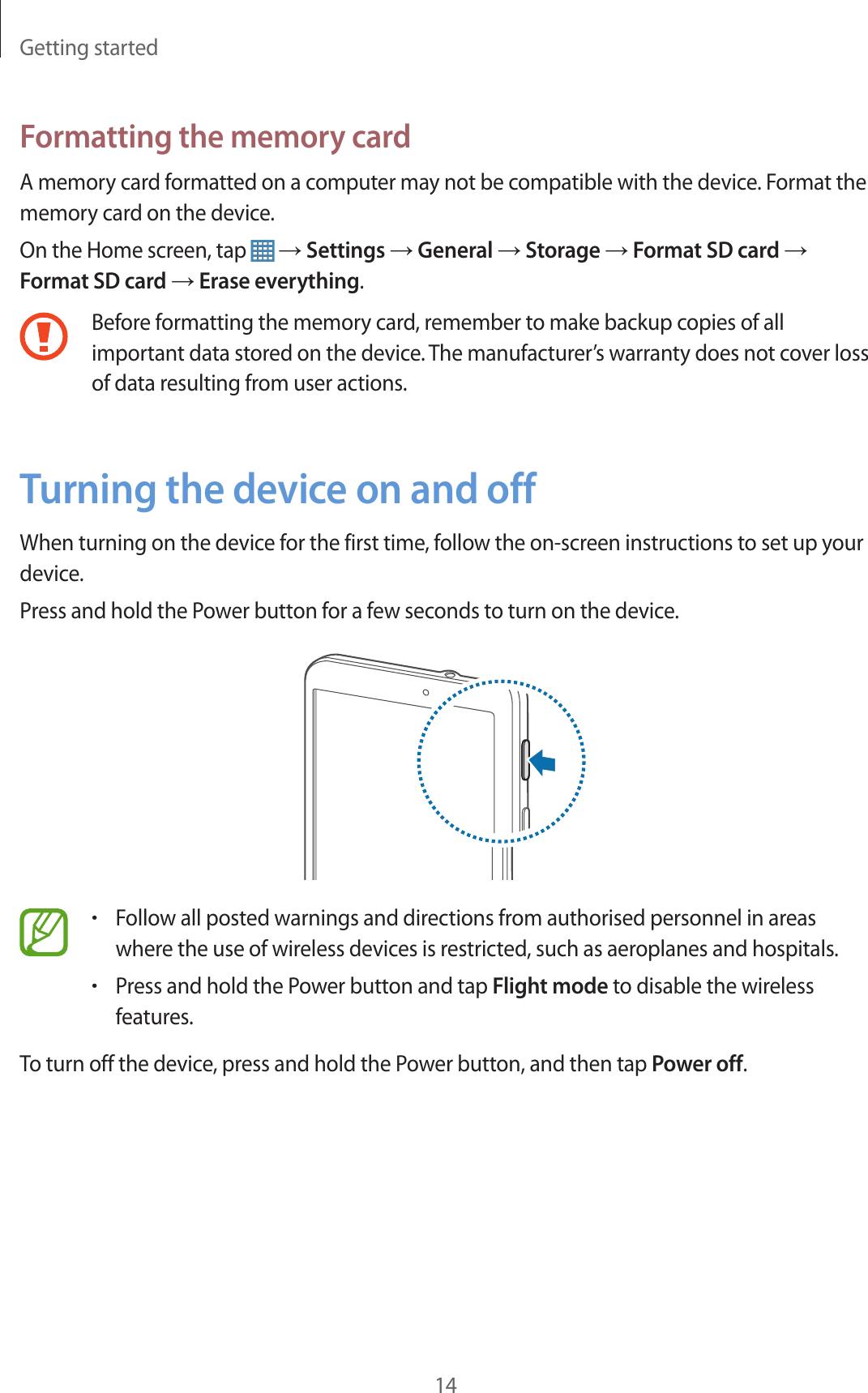 Getting started14Formatting the memory cardA memory card formatted on a computer may not be compatible with the device. Format the memory card on the device.On the Home screen, tap   → Settings → General → Storage → Format SD card → Format SD card → Erase everything.Before formatting the memory card, remember to make backup copies of all important data stored on the device. The manufacturer’s warranty does not cover loss of data resulting from user actions.Turning the device on and offWhen turning on the device for the first time, follow the on-screen instructions to set up your device.Press and hold the Power button for a few seconds to turn on the device.•Follow all posted warnings and directions from authorised personnel in areas where the use of wireless devices is restricted, such as aeroplanes and hospitals.•Press and hold the Power button and tap Flight mode to disable the wireless features.To turn off the device, press and hold the Power button, and then tap Power off.