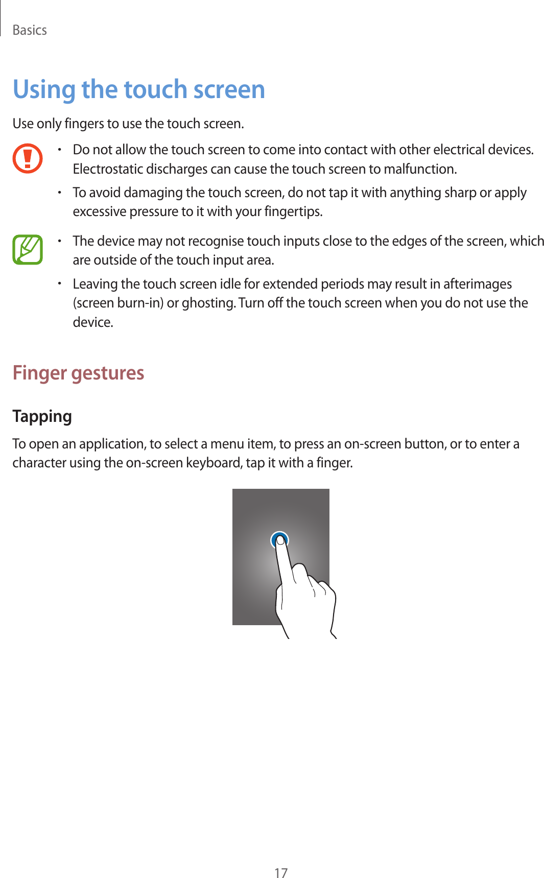 Basics17Using the touch screenUse only fingers to use the touch screen.•Do not allow the touch screen to come into contact with other electrical devices. Electrostatic discharges can cause the touch screen to malfunction.•To avoid damaging the touch screen, do not tap it with anything sharp or apply excessive pressure to it with your fingertips.•The device may not recognise touch inputs close to the edges of the screen, which are outside of the touch input area.•Leaving the touch screen idle for extended periods may result in afterimages (screen burn-in) or ghosting. Turn off the touch screen when you do not use the device.Finger gesturesTappingTo open an application, to select a menu item, to press an on-screen button, or to enter a character using the on-screen keyboard, tap it with a finger.