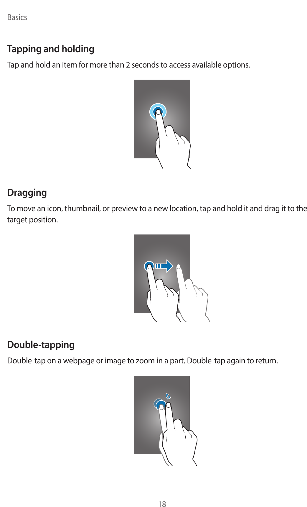 Basics18Tapping and holdingTap and hold an item for more than 2 seconds to access available options.DraggingTo move an icon, thumbnail, or preview to a new location, tap and hold it and drag it to the target position.Double-tappingDouble-tap on a webpage or image to zoom in a part. Double-tap again to return.