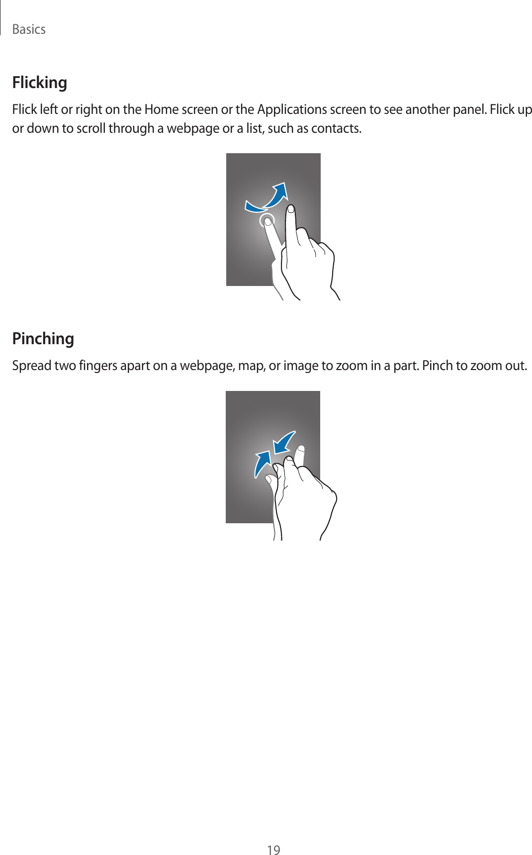 Basics19FlickingFlick left or right on the Home screen or the Applications screen to see another panel. Flick up or down to scroll through a webpage or a list, such as contacts.PinchingSpread two fingers apart on a webpage, map, or image to zoom in a part. Pinch to zoom out.