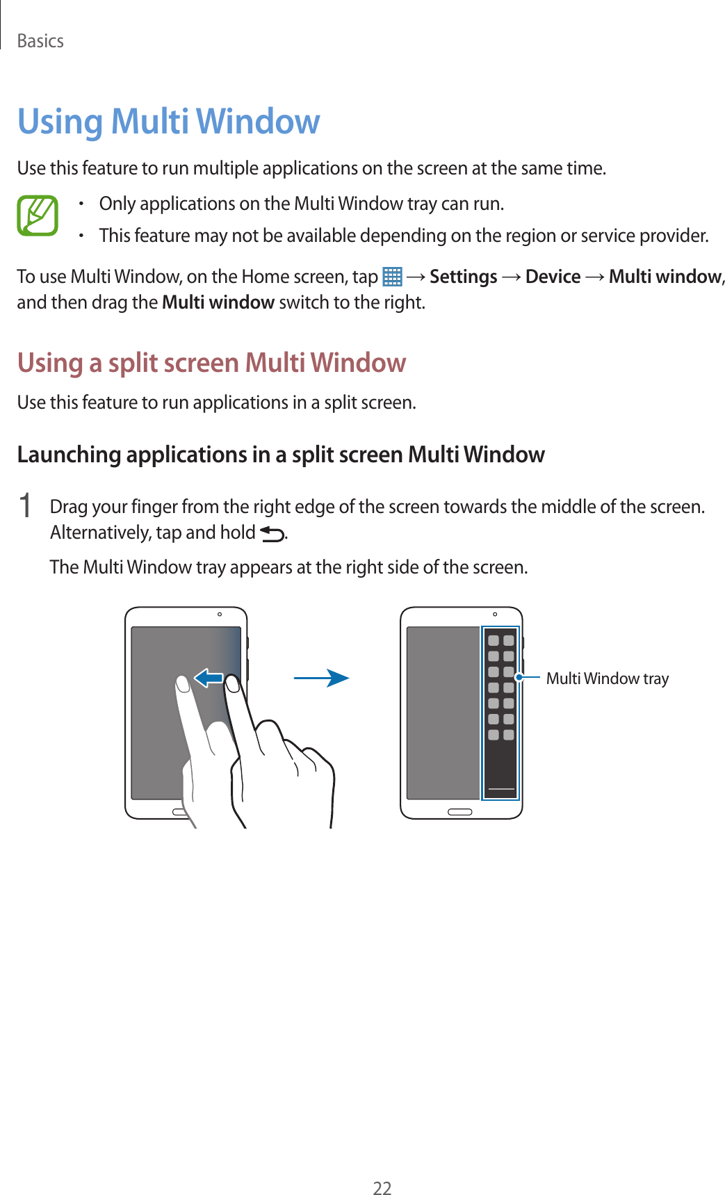 Basics22Using Multi WindowUse this feature to run multiple applications on the screen at the same time.•Only applications on the Multi Window tray can run.•This feature may not be available depending on the region or service provider.To use Multi Window, on the Home screen, tap   → Settings → Device → Multi window, and then drag the Multi window switch to the right.Using a split screen Multi WindowUse this feature to run applications in a split screen.Launching applications in a split screen Multi Window1  Drag your finger from the right edge of the screen towards the middle of the screen. Alternatively, tap and hold  .The Multi Window tray appears at the right side of the screen.Multi Window tray