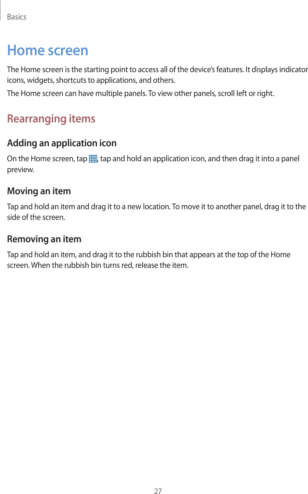 Basics27Home screenThe Home screen is the starting point to access all of the device’s features. It displays indicator icons, widgets, shortcuts to applications, and others.The Home screen can have multiple panels. To view other panels, scroll left or right.Rearranging itemsAdding an application iconOn the Home screen, tap  , tap and hold an application icon, and then drag it into a panel preview.Moving an itemTap and hold an item and drag it to a new location. To move it to another panel, drag it to the side of the screen.Removing an itemTap and hold an item, and drag it to the rubbish bin that appears at the top of the Home screen. When the rubbish bin turns red, release the item.