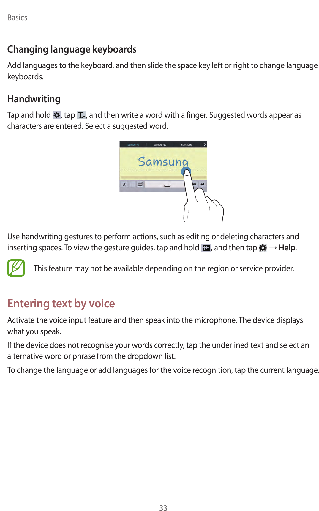 Basics33Changing language keyboardsAdd languages to the keyboard, and then slide the space key left or right to change language keyboards.HandwritingTap and hold  , tap  , and then write a word with a finger. Suggested words appear as characters are entered. Select a suggested word.Use handwriting gestures to perform actions, such as editing or deleting characters and inserting spaces. To view the gesture guides, tap and hold  , and then tap   → Help.This feature may not be available depending on the region or service provider.Entering text by voiceActivate the voice input feature and then speak into the microphone. The device displays what you speak.If the device does not recognise your words correctly, tap the underlined text and select an alternative word or phrase from the dropdown list.To change the language or add languages for the voice recognition, tap the current language.