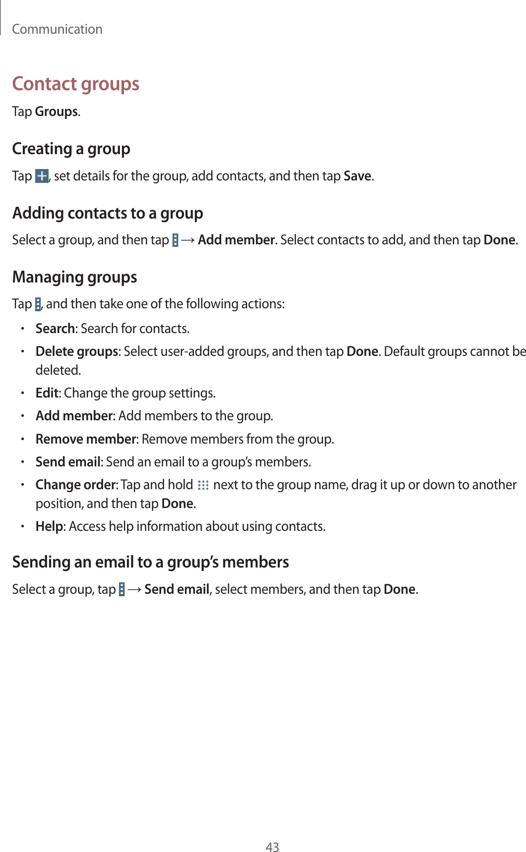 Communication43Contact groupsTap Groups.Creating a groupTap  , set details for the group, add contacts, and then tap Save.Adding contacts to a groupSelect a group, and then tap   → Add member. Select contacts to add, and then tap Done.Managing groupsTap  , and then take one of the following actions:•Search: Search for contacts.•Delete groups: Select user-added groups, and then tap Done. Default groups cannot be deleted.•Edit: Change the group settings.•Add member: Add members to the group.•Remove member: Remove members from the group.•Send email: Send an email to a group’s members.•Change order: Tap and hold   next to the group name, drag it up or down to another position, and then tap Done.•Help: Access help information about using contacts.Sending an email to a group’s membersSelect a group, tap   → Send email, select members, and then tap Done.