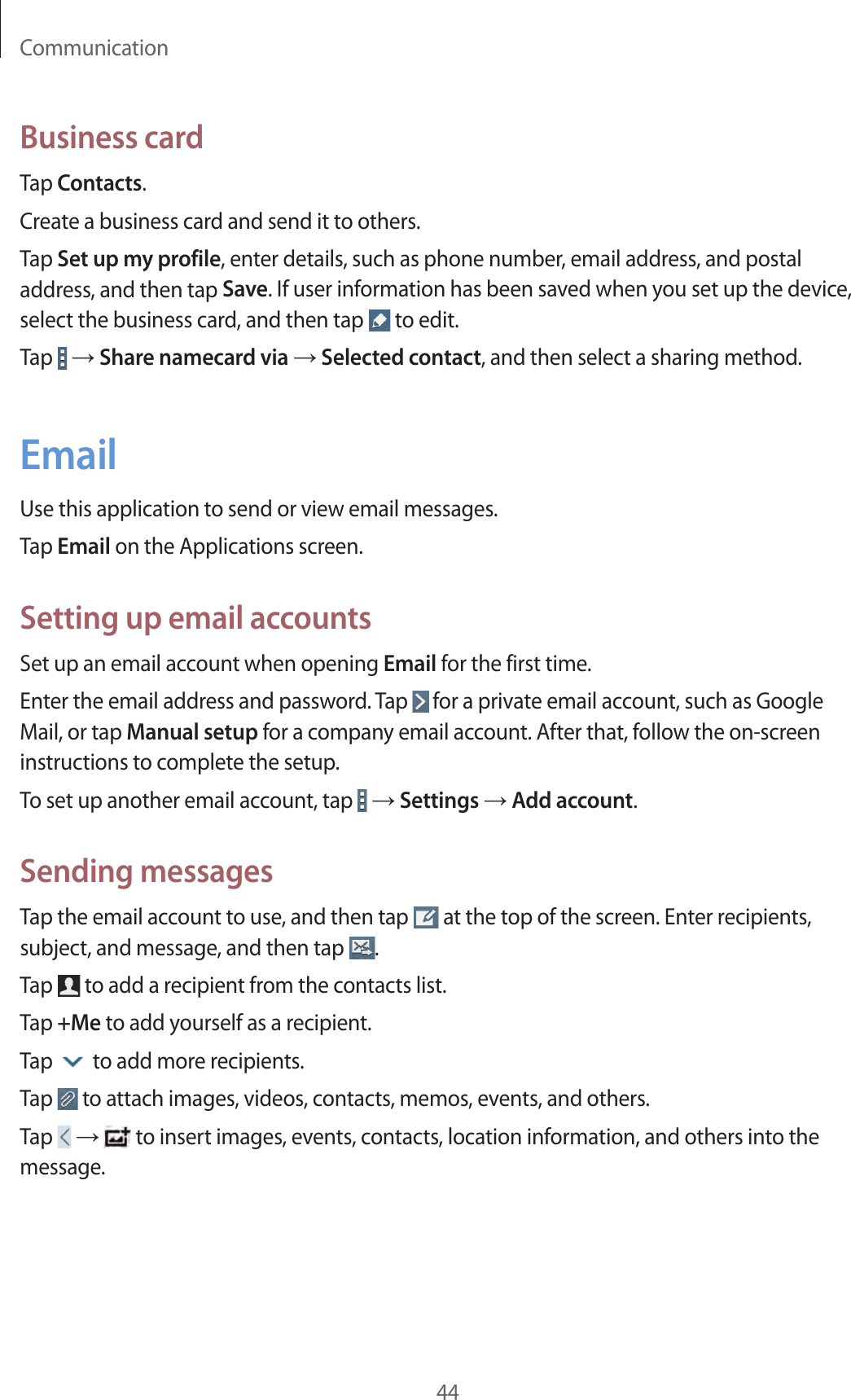 Communication44Business cardTap Contacts.Create a business card and send it to others.Tap Set up my profile, enter details, such as phone number, email address, and postal address, and then tap Save. If user information has been saved when you set up the device, select the business card, and then tap   to edit.Tap   → Share namecard via → Selected contact, and then select a sharing method.EmailUse this application to send or view email messages.Tap Email on the Applications screen.Setting up email accountsSet up an email account when opening Email for the first time.Enter the email address and password. Tap   for a private email account, such as Google Mail, or tap Manual setup for a company email account. After that, follow the on-screen instructions to complete the setup.To set up another email account, tap   → Settings → Add account.Sending messagesTap the email account to use, and then tap   at the top of the screen. Enter recipients, subject, and message, and then tap  .Tap   to add a recipient from the contacts list.Tap +Me to add yourself as a recipient.Tap   to add more recipients.Tap   to attach images, videos, contacts, memos, events, and others.Tap   →  to insert images, events, contacts, location information, and others into the message.