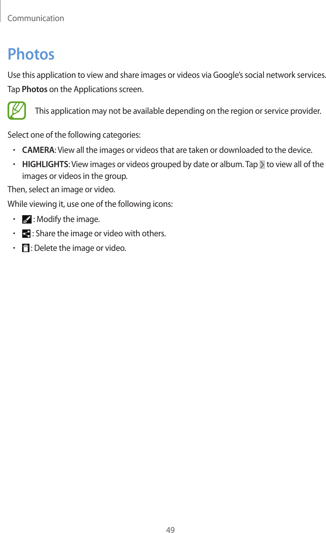 Communication49PhotosUse this application to view and share images or videos via Google’s social network services.Tap Photos on the Applications screen.This application may not be available depending on the region or service provider.Select one of the following categories:•CAMERA: View all the images or videos that are taken or downloaded to the device.•HIGHLIGHTS: View images or videos grouped by date or album. Tap   to view all of the images or videos in the group.Then, select an image or video.While viewing it, use one of the following icons:• : Modify the image.• : Share the image or video with others.• : Delete the image or video.