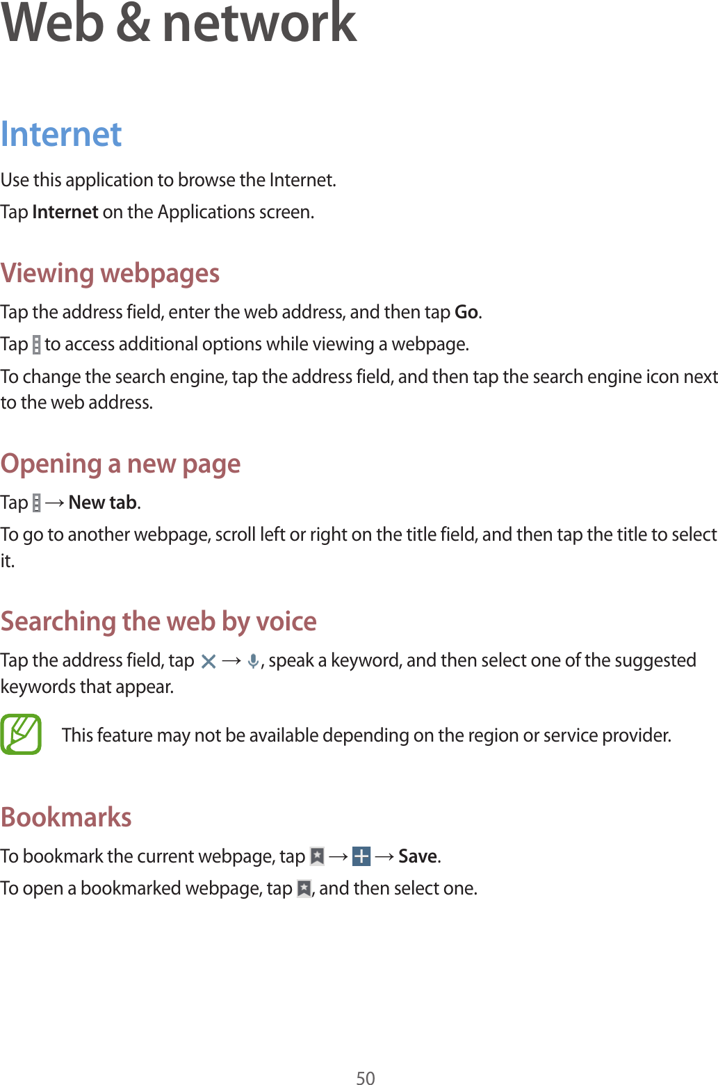 50Web &amp; networkInternetUse this application to browse the Internet.Tap Internet on the Applications screen.Viewing webpagesTap the address field, enter the web address, and then tap Go.Tap   to access additional options while viewing a webpage.To change the search engine, tap the address field, and then tap the search engine icon next to the web address.Opening a new pageTap   → New tab.To go to another webpage, scroll left or right on the title field, and then tap the title to select it.Searching the web by voiceTap the address field, tap   → , speak a keyword, and then select one of the suggested keywords that appear.This feature may not be available depending on the region or service provider.BookmarksTo bookmark the current webpage, tap   →   → Save.To open a bookmarked webpage, tap  , and then select one.