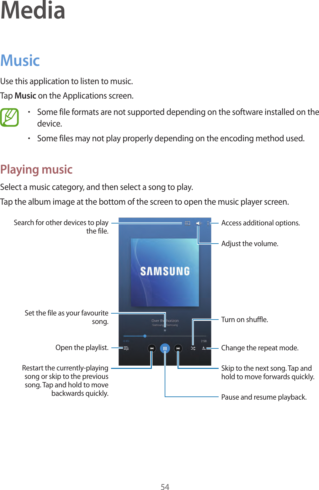 54MediaMusicUse this application to listen to music.Tap Music on the Applications screen.•Some file formats are not supported depending on the software installed on the device.•Some files may not play properly depending on the encoding method used.Playing musicSelect a music category, and then select a song to play.Tap the album image at the bottom of the screen to open the music player screen.Skip to the next song. Tap and hold to move forwards quickly.Pause and resume playback.Adjust the volume.Access additional options.Change the repeat mode.Restart the currently-playing song or skip to the previous song. Tap and hold to move backwards quickly.Turn on shuffle.Open the playlist.Search for other devices to play the file.Set the file as your favourite song.