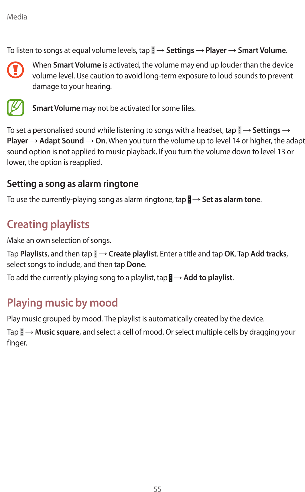 Media55To listen to songs at equal volume levels, tap   → Settings → Player → Smart Volume.When Smart Volume is activated, the volume may end up louder than the device volume level. Use caution to avoid long-term exposure to loud sounds to prevent damage to your hearing. Smart Volume may not be activated for some files.To set a personalised sound while listening to songs with a headset, tap   → Settings → Player → Adapt Sound → On. When you turn the volume up to level 14 or higher, the adapt sound option is not applied to music playback. If you turn the volume down to level 13 or lower, the option is reapplied.Setting a song as alarm ringtoneTo use the currently-playing song as alarm ringtone, tap   → Set as alarm tone.Creating playlistsMake an own selection of songs.Tap Playlists, and then tap   → Create playlist. Enter a title and tap OK. Tap Add tracks, select songs to include, and then tap Done.To add the currently-playing song to a playlist, tap   → Add to playlist.Playing music by moodPlay music grouped by mood. The playlist is automatically created by the device.Tap   → Music square, and select a cell of mood. Or select multiple cells by dragging your finger.