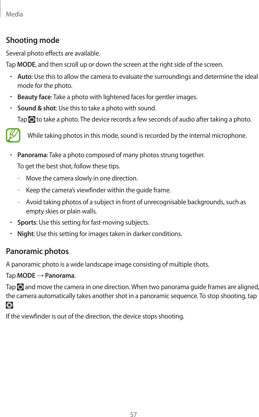 Media57Shooting modeSeveral photo effects are available.Tap MODE, and then scroll up or down the screen at the right side of the screen.•Auto: Use this to allow the camera to evaluate the surroundings and determine the ideal mode for the photo.•Beauty face: Take a photo with lightened faces for gentler images.•Sound &amp; shot: Use this to take a photo with sound.Tap   to take a photo. The device records a few seconds of audio after taking a photo.While taking photos in this mode, sound is recorded by the internal microphone.•Panorama: Take a photo composed of many photos strung together.To get the best shot, follow these tips.–Move the camera slowly in one direction.–Keep the camera’s viewfinder within the guide frame.–Avoid taking photos of a subject in front of unrecognisable backgrounds, such as empty skies or plain walls.•Sports: Use this setting for fast-moving subjects.•Night: Use this setting for images taken in darker conditions.Panoramic photosA panoramic photo is a wide landscape image consisting of multiple shots.Tap MODE → Panorama.Tap   and move the camera in one direction. When two panorama guide frames are aligned, the camera automatically takes another shot in a panoramic sequence. To stop shooting, tap .If the viewfinder is out of the direction, the device stops shooting.