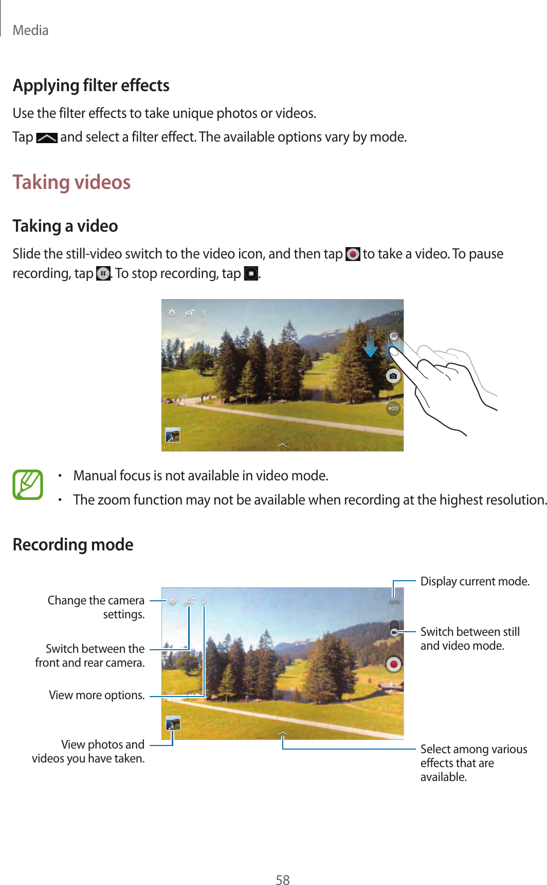 Media58Applying filter effectsUse the filter effects to take unique photos or videos.Tap   and select a filter effect. The available options vary by mode.Taking videosTaking a videoSlide the still-video switch to the video icon, and then tap   to take a video. To pause recording, tap  . To stop recording, tap  .•Manual focus is not available in video mode.•The zoom function may not be available when recording at the highest resolution.Recording modeSwitch between the front and rear camera.View photos and videos you have taken. Select among various effects that are available.Change the camera settings.View more options.Display current mode.Switch between still and video mode.
