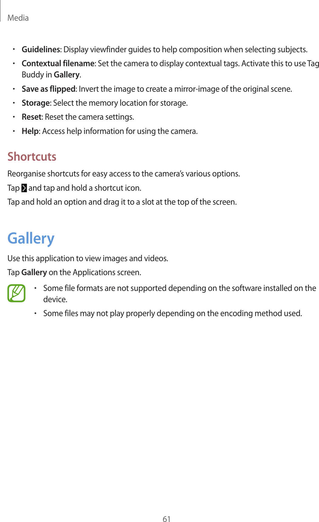 Media61•Guidelines: Display viewfinder guides to help composition when selecting subjects.•Contextual filename: Set the camera to display contextual tags. Activate this to use Tag Buddy in Gallery.•Save as flipped: Invert the image to create a mirror-image of the original scene.•Storage: Select the memory location for storage.•Reset: Reset the camera settings.•Help: Access help information for using the camera.ShortcutsReorganise shortcuts for easy access to the camera’s various options.Tap   and tap and hold a shortcut icon.Tap and hold an option and drag it to a slot at the top of the screen.GalleryUse this application to view images and videos.Tap Gallery on the Applications screen.•Some file formats are not supported depending on the software installed on the device.•Some files may not play properly depending on the encoding method used.