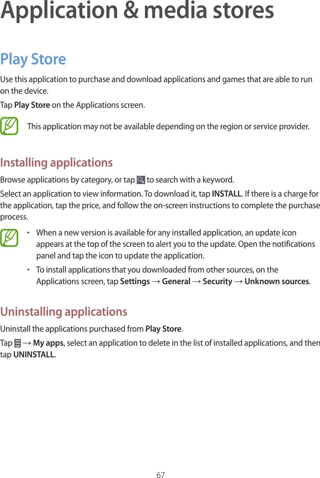 67Application &amp; media storesPlay StoreUse this application to purchase and download applications and games that are able to run on the device.Tap Play Store on the Applications screen.This application may not be available depending on the region or service provider.Installing applicationsBrowse applications by category, or tap   to search with a keyword.Select an application to view information. To download it, tap INSTALL. If there is a charge for the application, tap the price, and follow the on-screen instructions to complete the purchase process.•When a new version is available for any installed application, an update icon appears at the top of the screen to alert you to the update. Open the notifications panel and tap the icon to update the application.•To install applications that you downloaded from other sources, on the Applications screen, tap Settings → General → Security → Unknown sources.Uninstalling applicationsUninstall the applications purchased from Play Store.Tap   → My apps, select an application to delete in the list of installed applications, and then tap UNINSTALL.
