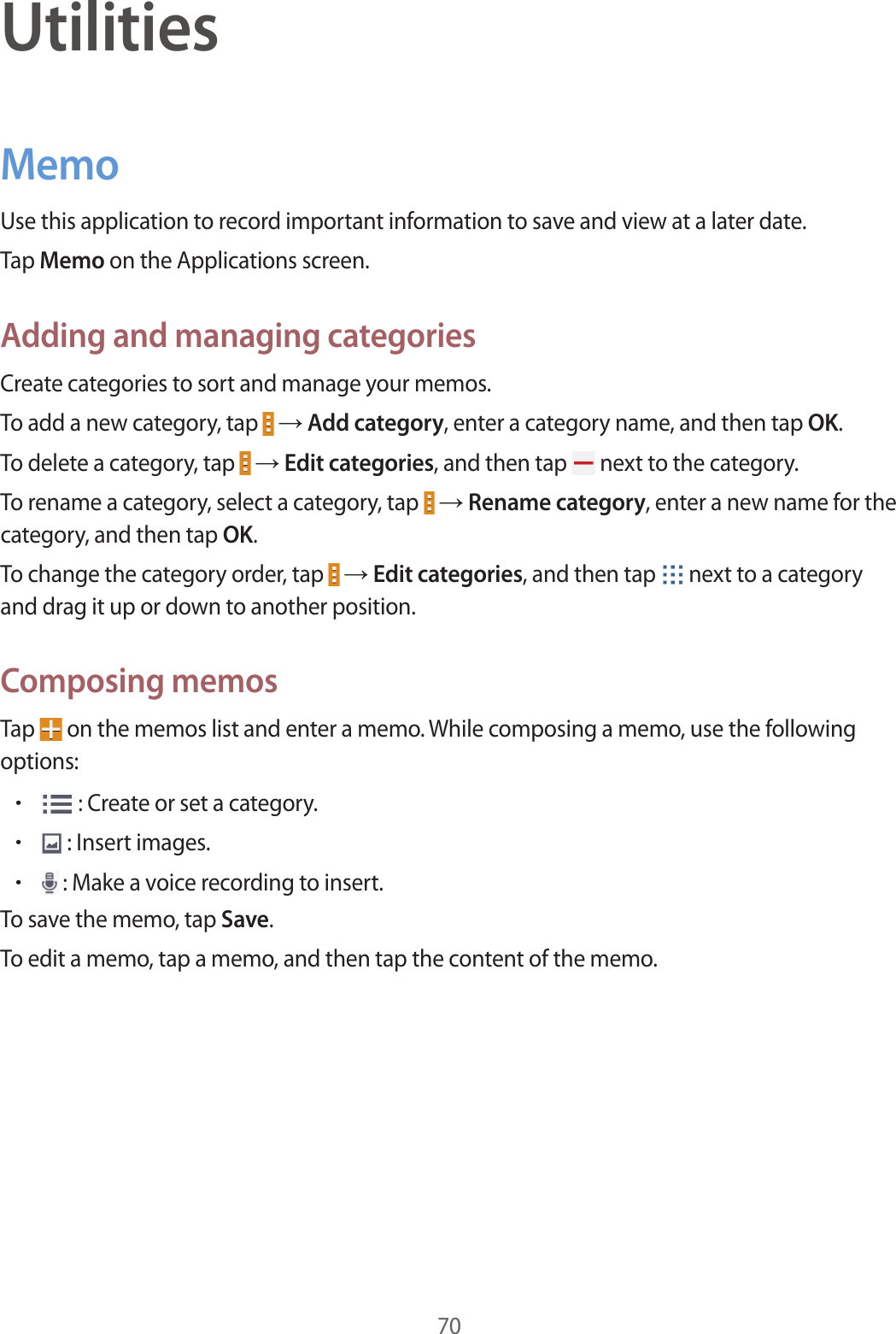 70UtilitiesMemoUse this application to record important information to save and view at a later date.Tap Memo on the Applications screen.Adding and managing categoriesCreate categories to sort and manage your memos.To add a new category, tap   → Add category, enter a category name, and then tap OK.To delete a category, tap   → Edit categories, and then tap   next to the category.To rename a category, select a category, tap   → Rename category, enter a new name for the category, and then tap OK.To change the category order, tap   → Edit categories, and then tap   next to a category and drag it up or down to another position.Composing memosTap   on the memos list and enter a memo. While composing a memo, use the following options:• : Create or set a category.• : Insert images.• : Make a voice recording to insert.To save the memo, tap Save.To edit a memo, tap a memo, and then tap the content of the memo.