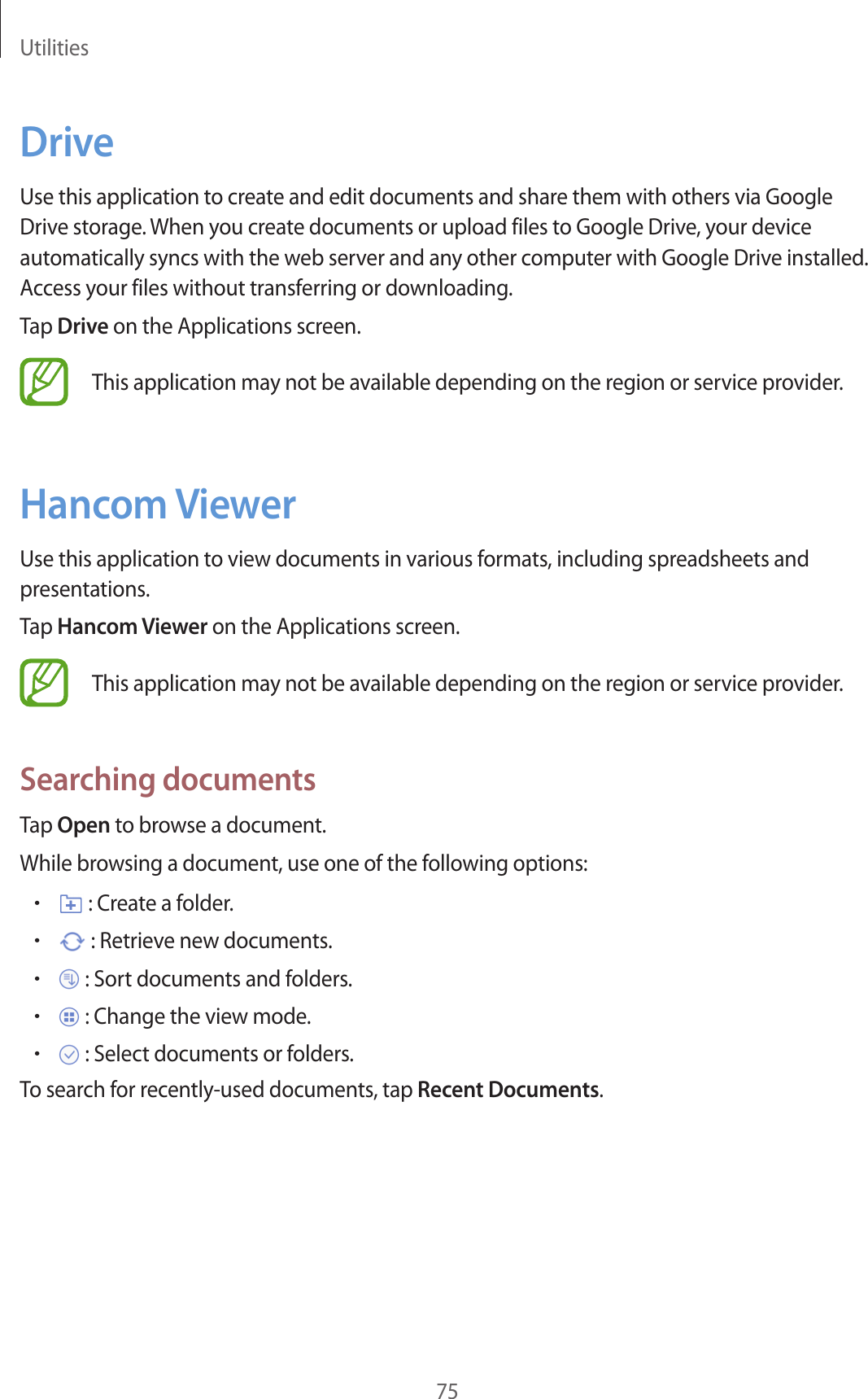 Utilities75DriveUse this application to create and edit documents and share them with others via Google Drive storage. When you create documents or upload files to Google Drive, your device automatically syncs with the web server and any other computer with Google Drive installed. Access your files without transferring or downloading.Tap Drive on the Applications screen.This application may not be available depending on the region or service provider.Hancom ViewerUse this application to view documents in various formats, including spreadsheets and presentations.Tap Hancom Viewer on the Applications screen.This application may not be available depending on the region or service provider.Searching documentsTap Open to browse a document.While browsing a document, use one of the following options:• : Create a folder.• : Retrieve new documents.• : Sort documents and folders.• : Change the view mode.• : Select documents or folders.To search for recently-used documents, tap Recent Documents.