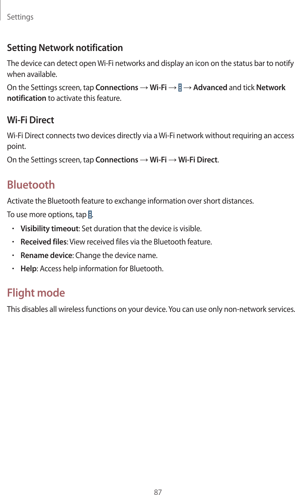 Settings87Setting Network notificationThe device can detect open Wi-Fi networks and display an icon on the status bar to notify when available.On the Settings screen, tap Connections → Wi-Fi →   → Advanced and tick Network notification to activate this feature.Wi-Fi DirectWi-Fi Direct connects two devices directly via a Wi-Fi network without requiring an access point.On the Settings screen, tap Connections → Wi-Fi → Wi-Fi Direct.BluetoothActivate the Bluetooth feature to exchange information over short distances.To use more options, tap  .•Visibility timeout: Set duration that the device is visible.•Received files: View received files via the Bluetooth feature.•Rename device: Change the device name.•Help: Access help information for Bluetooth.Flight modeThis disables all wireless functions on your device. You can use only non-network services.