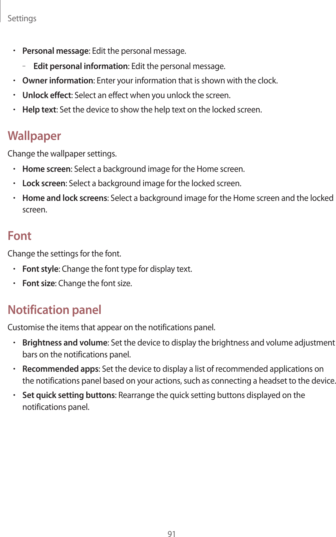 Settings91•Personal message: Edit the personal message.–Edit personal information: Edit the personal message.•Owner information: Enter your information that is shown with the clock.•Unlock effect: Select an effect when you unlock the screen.•Help text: Set the device to show the help text on the locked screen.WallpaperChange the wallpaper settings.•Home screen: Select a background image for the Home screen.•Lock screen: Select a background image for the locked screen.•Home and lock screens: Select a background image for the Home screen and the locked screen.FontChange the settings for the font.•Font style: Change the font type for display text.•Font size: Change the font size.Notification panelCustomise the items that appear on the notifications panel.•Brightness and volume: Set the device to display the brightness and volume adjustment bars on the notifications panel.•Recommended apps: Set the device to display a list of recommended applications on the notifications panel based on your actions, such as connecting a headset to the device.•Set quick setting buttons: Rearrange the quick setting buttons displayed on the notifications panel.